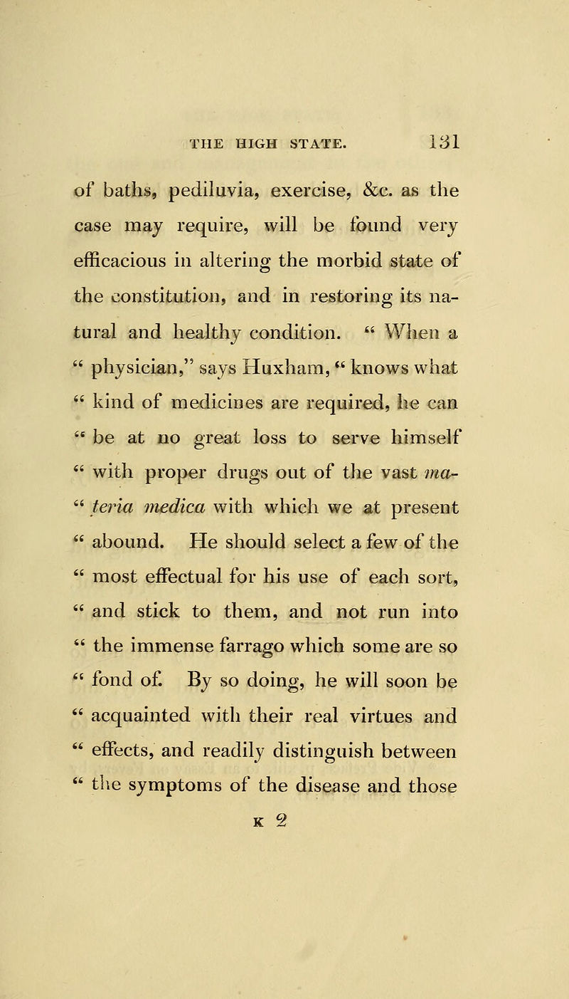 of baths, pediluvia, exercise, &c. as the case may require, will be found very efficacious in altering the morbid state of the constitution, and in restoring its na- tural and healthy condition.  When a  physician, says Huxham,  knows what  kind of medicines are required, he can  be at no great loss to serve himself  with proper drugs out of the vast ma-  teria medica with which we at present  abound. He should select a few of the  most effectual for his use of each sort,  and stick to them, and not run into  the immense farrago which some are so  fond of. By so doing, he will soon be  acquainted with their real virtues and  effects, and readily distinguish between  the symptoms of the disease and those K c2