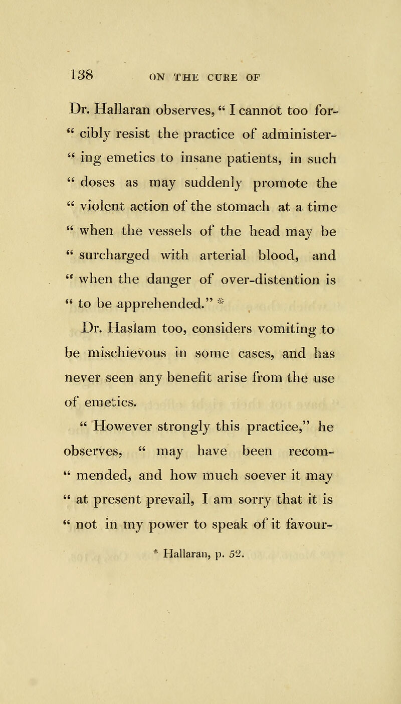 Dr. Hallaran observes,  I cannot too for-  cibly resist the practice of administer-  ing emetics to insane patients, in such  doses as may suddenly promote the  violent action of the stomach at a time  when the vessels of the head may be  surcharged with arterial blood, and  when the danger of over-distention is  to be apprehended. * Dr. Haslam too, considers vomiting to be mischievous in some cases, and has never seen any benefit arise from the use of emetics.  However strongly this practice, he observes,  may have been recom-  mended, and how much soever it may  at present prevail, I am sorry that it is not in my power to speak of it favour-