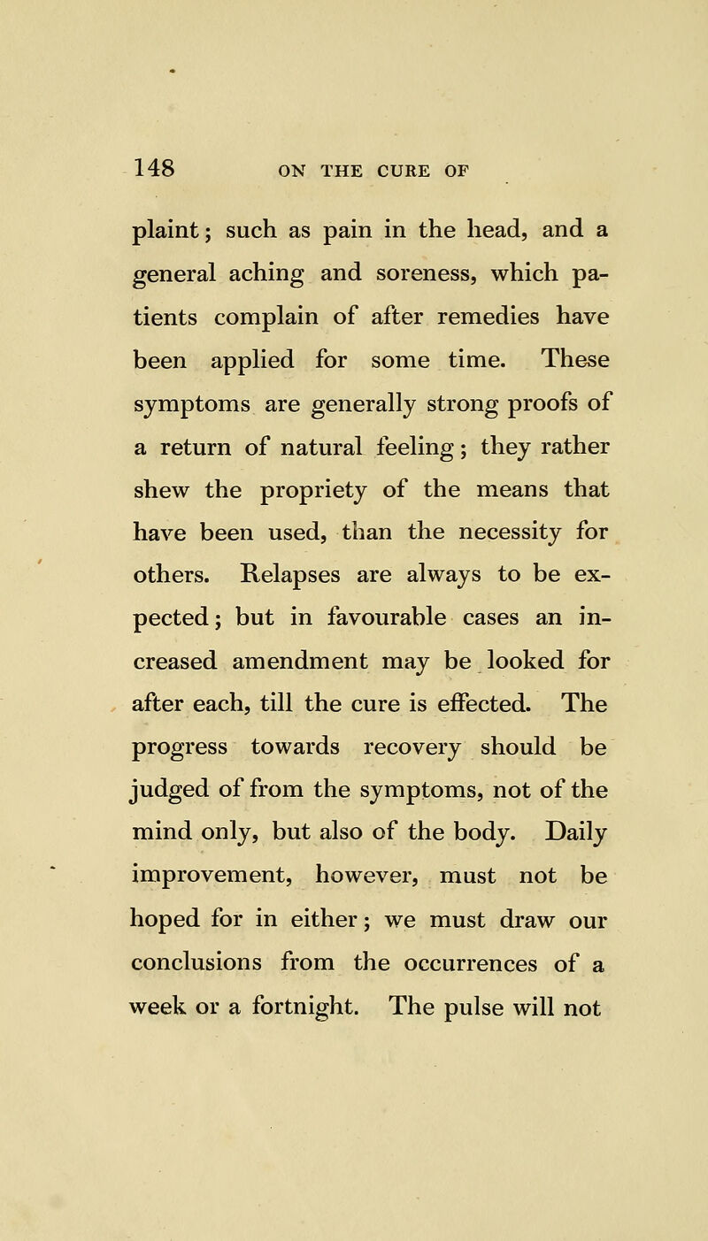 plaint; such as pain in the head, and a general aching and soreness, which pa- tients complain of after remedies have been applied for some time. These symptoms are generally strong proofs of a return of natural feeling; they rather shew the propriety of the means that have been used, than the necessity for others. Relapses are always to be ex- pected; but in favourable cases an in- creased amendment may be looked for after each, till the cure is effected. The progress towards recovery should be judged of from the symptoms, not of the mind only, but also of the body. Daily improvement, however, must not be hoped for in either; we must draw our conclusions from the occurrences of a week or a fortnight. The pulse will not