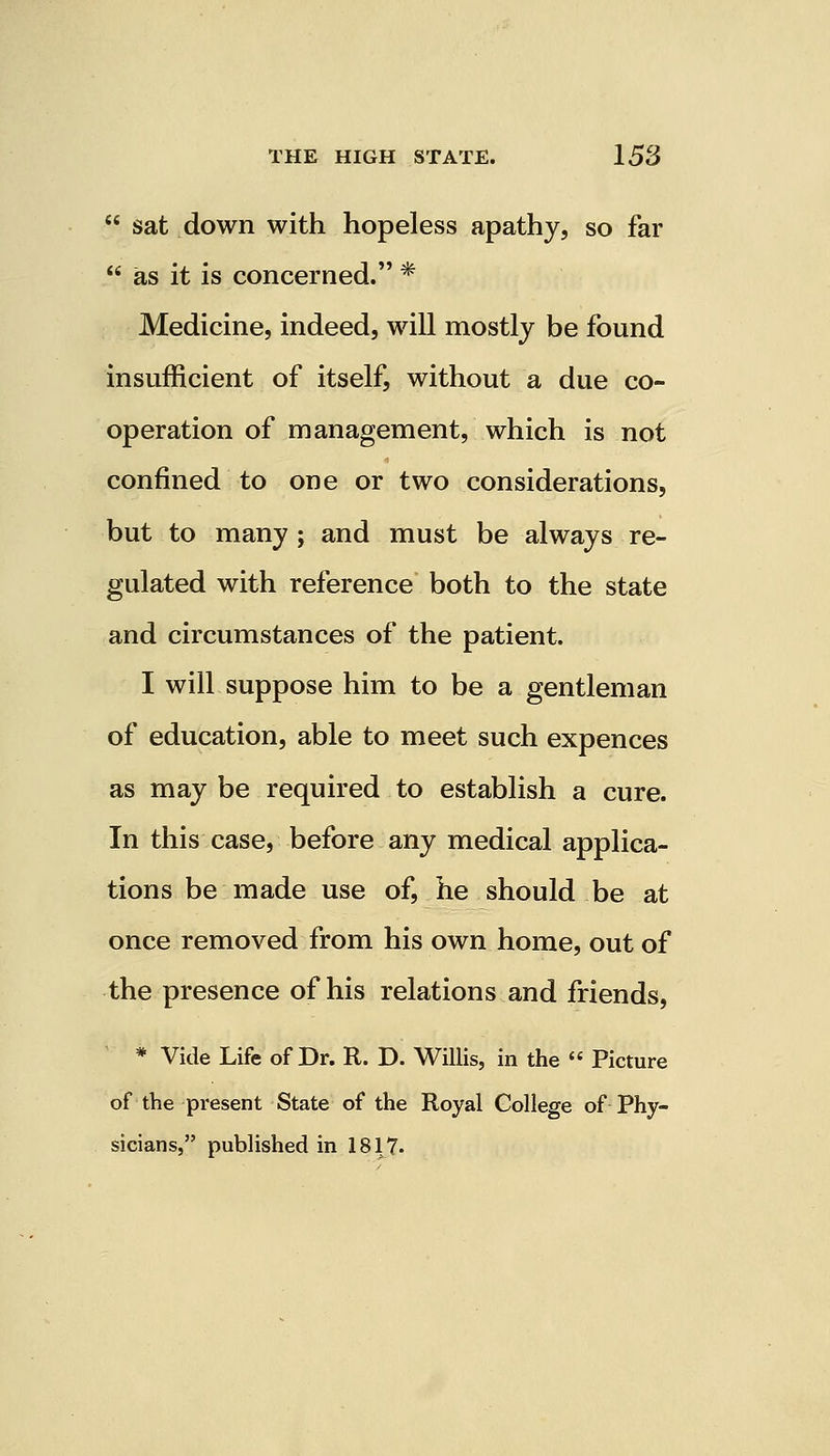  sat down with hopeless apathy, so far  as it is concerned. * Medicine, indeed, will mostly be found insufficient of itself, without a due co- operation of management, which is not confined to one or two considerations, but to many ; and must be always re- gulated with reference both to the state and circumstances of the patient. I will suppose him to be a gentleman of education, able to meet such expences as may be required to establish a cure. In this case, before any medical applica- tions be made use of, he should be at once removed from his own home, out of the presence of his relations and friends, * Vide Life of Dr. R. D. Willis, in the  Picture of the present State of the Royal College of Phy- sicians, published in 1817.