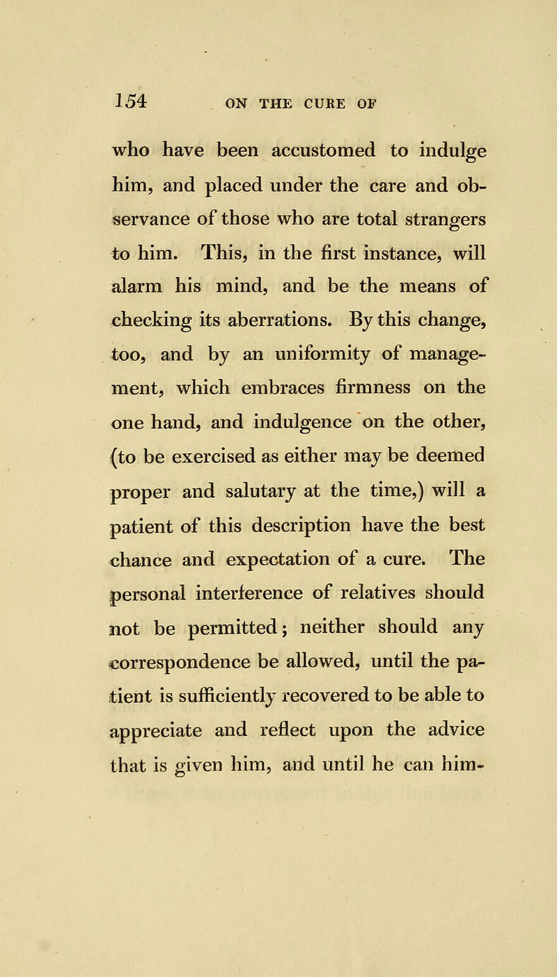who have been accustomed to indulge him, and placed under the care and ob- servance of those who are total strangers to him. This, in the first instance, will alarm his mind, and be the means of checking its aberrations. By this change, too, and by an uniformity of manage- ment, which embraces firmness on the one hand, and indulgence on the other, (to be exercised as either may be deemed proper and salutary at the time,) will a patient of this description have the best chance and expectation of a cure. The personal interference of relatives should not be permitted; neither should any correspondence be allowed, until the pa- tient is sufficiently recovered to be able to appreciate and reflect upon the advice that is given him, and until he can him-