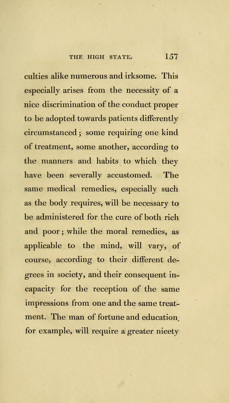 culties alike numerous and irksome. This especially arises from the necessity of a nice discrimination of the conduct proper to be adopted towards patients differently circumstanced; some requiring one kind of treatment, some another, according to the manners and habits to which they have been severally accustomed. The same medical remedies, especially such as the body requires, will be necessary to be administered for the cure of both rich and poor; while the moral remedies, as applicable to the mind, will vary, of course, according to their different de- grees in society, and their consequent in- capacity for the reception of the same impressions from one and the same treat- ment. The man of fortune and education, for example, will require a greater nicety