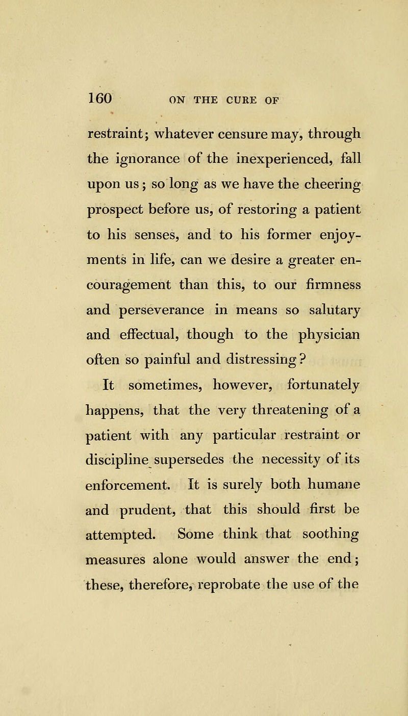 restraint; whatever censure may, through the ignorance of the inexperienced, fall upon us; so long as we have the cheering prospect before us, of restoring a patient to his senses, and to his former enjoy- ments in life, can we desire a greater en- couragement than this, to our firmness and perseverance in means so salutary and effectual, though to the physician often so painful and distressing? It sometimes, however, fortunately happens, that the very threatening of a patient with any particular restraint or discipline supersedes the necessity of its enforcement. It is surely both humane and prudent, that this should first be attempted. Some think that soothing measures alone would answer the end; these, therefore, reprobate the use of the