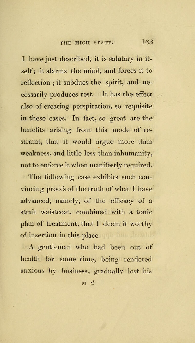 I have just described, it is salutary in it- self; it alarms the mind, and forces it to reflection ; it subdues the spirit, and ne- cessarily produces rest. It has the effect also of creating perspiration, so requisite in these cases. In fact, so great are the benefits arising from this mode of re- straint, that it would argue more than weakness, and little less than inhumanity, not to enforce it when manifestly required. The following case exhibits such con- vincing proofs of the truth of what I have advanced, namely, of the efficacy of a strait waistcoat, combined with a tonic plan of treatment, that I deem it worthy of insertion in this place. A gentleman who had been out of health for some time, being rendered anxious by business, gradually lost his m <2