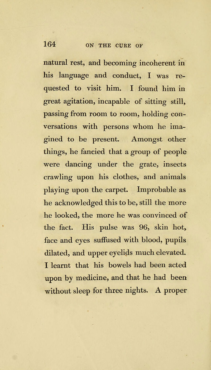 natural rest, and becoming incoherent in his language and conduct, I was re- quested to visit him. I found him in great agitation, incapable of sitting still, passing from room to room, holding con- versations with persons whom he ima- gined to be present. Amongst other things, he fancied that a group of people were dancing under the grate, insects crawling upon his clothes, and animals playing upon the carpet. Improbable as he acknowledged this to be, still the more he looked, the more he was convinced of the fact. His pulse was 96, skin hot, face and eyes suffused with blood, pupils dilated, and upper eyelids much elevated. I learnt that his bowels had been acted upon by medicine, and that he had been without sleep for three nights. A proper