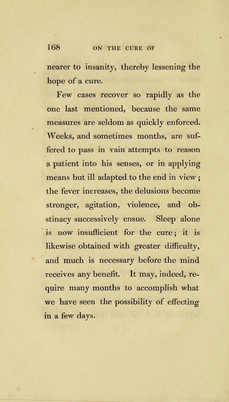 nearer to insanity, thereby lessening the hope of a cure. Few cases recover so rapidly as the one last mentioned, because the same measures are seldom as quickly enforced. Weeks, and sometimes months, are suf- fered to pass in vain attempts to reason a patient into his senses, or in applying means but ill adapted to the end in view; the fever increases, the delusions become stronger, agitation, violence, and ob- stinacy successively ensue. Sleep alone is now insufficient for the cure; it is likewise obtained with greater difficulty, and much is necessary before the mind receives any benefit. It may, indeed, re- quire many months to accomplish what we have seen the possibility of effecting in a few days.