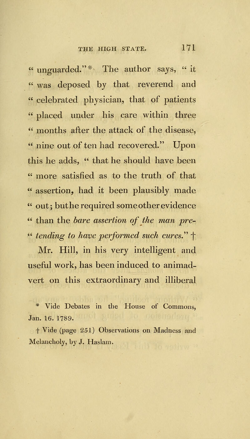  unguarded.* The author says,  it  was deposed by that reverend and  celebrated physician, that of patients  placed under his care within three  months after the attack of the disease,  nine out often had recovered. Upon this he adds,  that he should have been  more satisfied as to the truth of that  assertion, had it been plausibly made  out; buthe required some other evidence  than the bare assertion of the man pre-  tending to have performed such cures. f* Mr. Hill, in his very intelligent and useful work, has been induced to animad- vert on this extraordinary and illiberal * Vide Debates in the House of Commons, Jan. 16. 1789. f Vide (page 251) Observations on Madness and Melancholy, by J. Haslam.