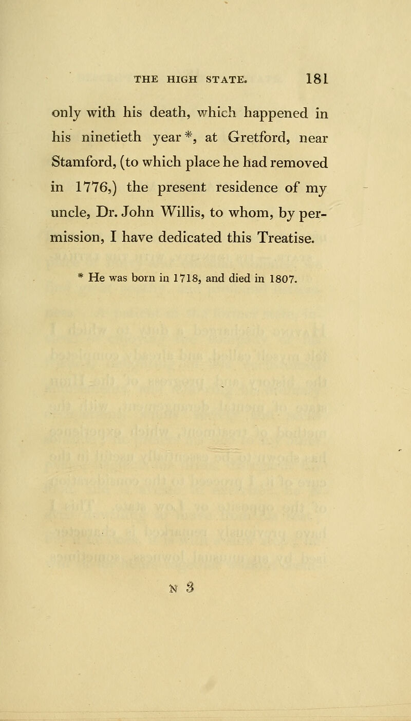 only with his death, which happened in his ninetieth year*, at Gretford, near Stamford, (to which place he had removed in 1776,) the present residence of my uncle, Dr. John Willis, to whom, by per- mission, I have dedicated this Treatise. * He was born in 1718, and died in 1807. tt s