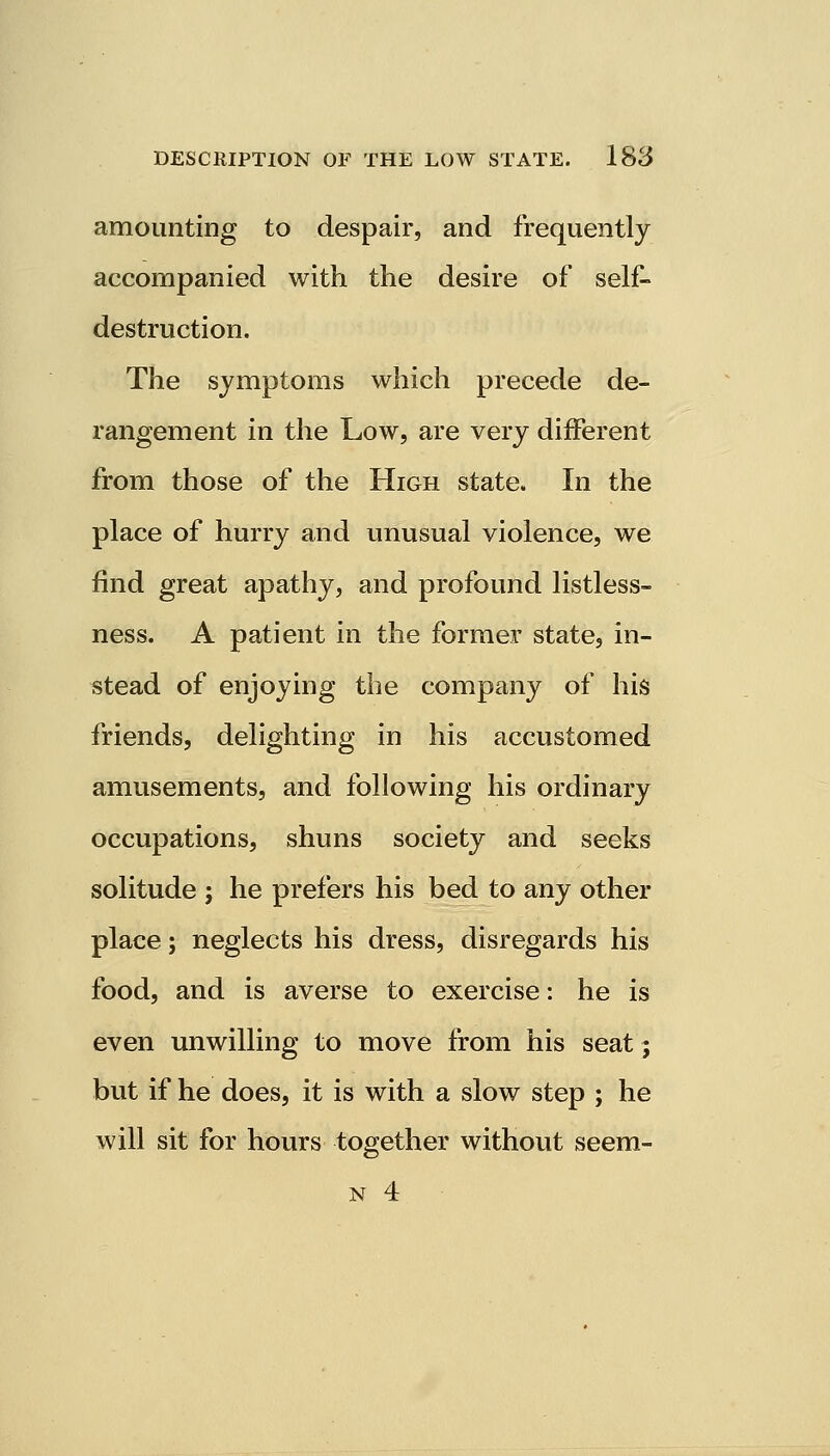 amounting to despair, and frequently accompanied with the desire of self- destruction. The symptoms which precede de- rangement in the Low, are very different from those of the High state. In the place of hurry and unusual violence, we find great apathy, and profound listless- ness. A patient in the former state, in- stead of enjoying the company of his friends, delighting in his accustomed amusements, and following his ordinary occupations, shuns society and seeks solitude ; he prefers his bed to any other place; neglects his dress, disregards his food, and is averse to exercise: he is even unwilling to move from his seat; but if he does, it is with a slow step ; he will sit for hours together without seem- n 4