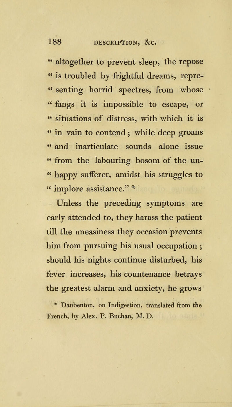  altogether to prevent sleep, the repose  is troubled by frightful dreams, repre-  senting horrid spectres, from whose  fangs it is impossible to escape, or  situations of distress, with which it is  in vain to contend; while deep groans  and inarticulate sounds alone issue  from the labouring bosom of the un-  happy sufferer, amidst his struggles to  implore assistance. * Unless the preceding symptoms are early attended to, they harass the patient till the uneasiness they occasion prevents him from pursuing his usual occupation ; should his nights continue disturbed, his fever increases, his countenance betrays the greatest alarm and anxiety, he grows * Daubenton, on Indigestion, translated from the French, by Alex. P. Buchan, M. D.