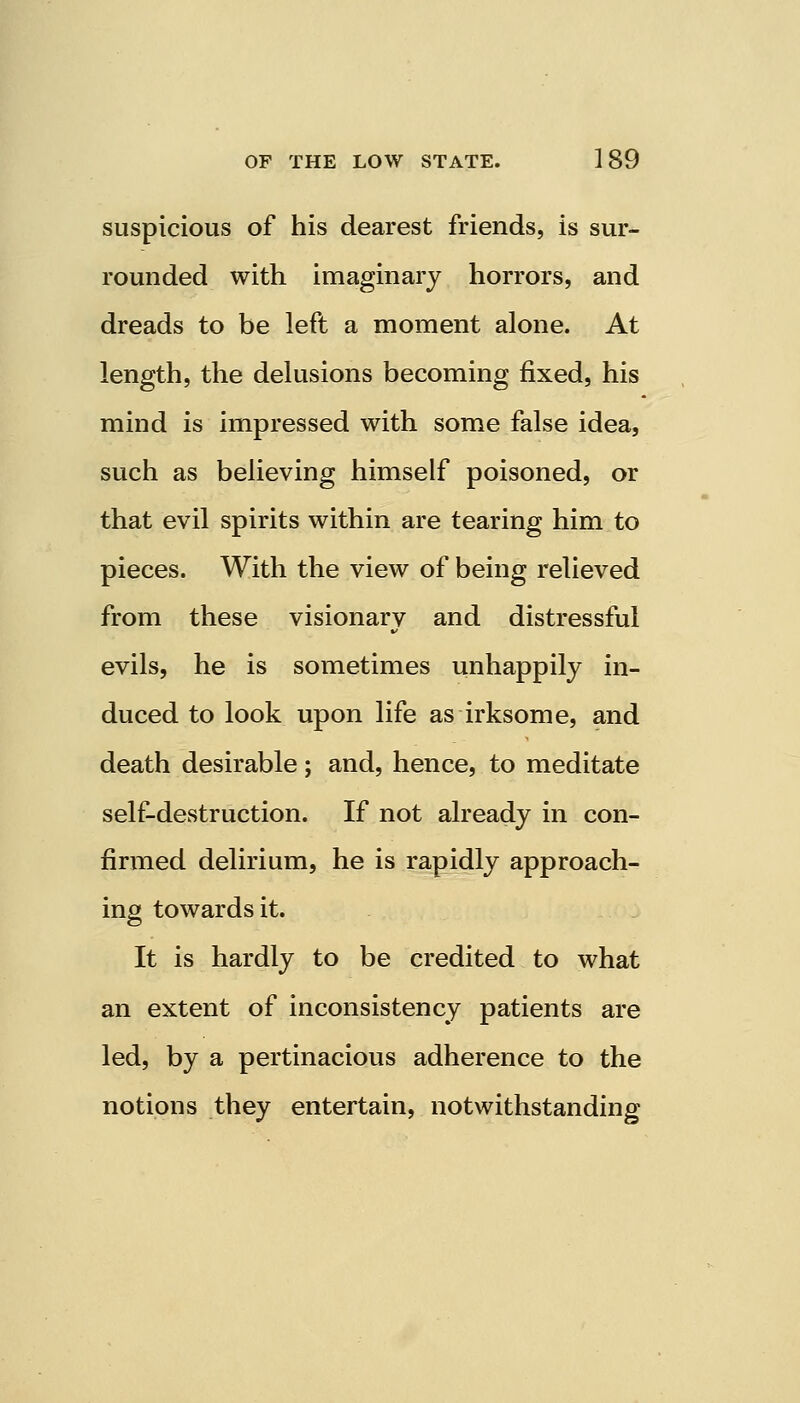 suspicious of his dearest friends, is sur- rounded with imaginary horrors, and dreads to be left a moment alone. At length, the delusions becoming fixed, his mind is impressed with some false idea, such as believing himself poisoned, or that evil spirits within are tearing him to pieces. With the view of being relieved from these visionary and distressful evils, he is sometimes unhappily in- duced to look upon life as irksome, and death desirable; and, hence, to meditate self-destruction. If not already in con- firmed delirium, he is rapidly approach- ing towards it. It is hardly to be credited to what an extent of inconsistency patients are led, by a pertinacious adherence to the notions they entertain, notwithstanding