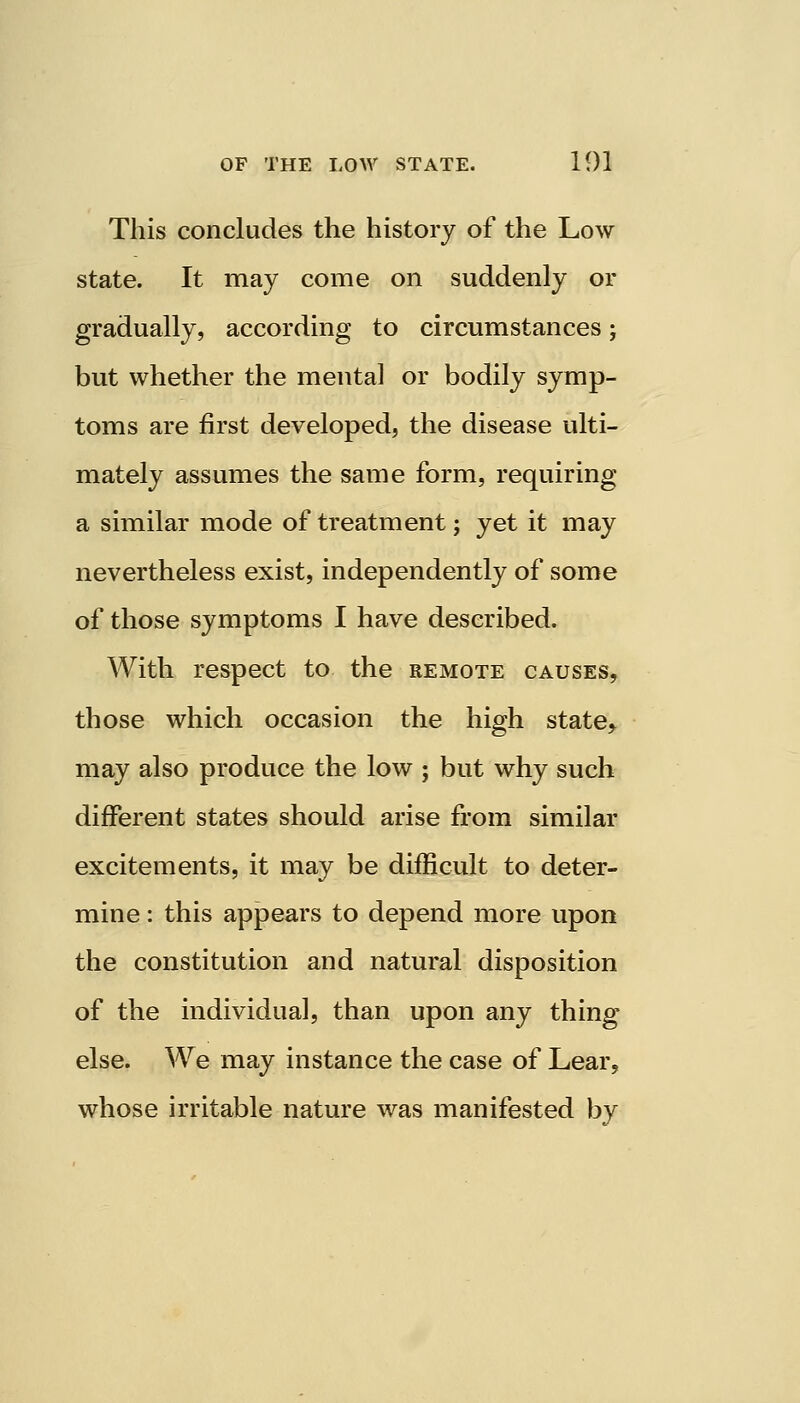 This concludes the history of the Low state. It may come on suddenly or gradually, according to circumstances; but whether the mental or bodily symp- toms are first developed, the disease ulti- mately assumes the same form, requiring a similar mode of treatment; yet it may nevertheless exist, independently of some of those symptoms I have described. With respect to the remote causes, those which occasion the high state^ may also produce the low ; but why such different states should arise from similar excitements, it may be difficult to deter- mine : this appears to depend more upon the constitution and natural disposition of the individual, than upon any thing else. We may instance the case of Lear, whose irritable nature was manifested by