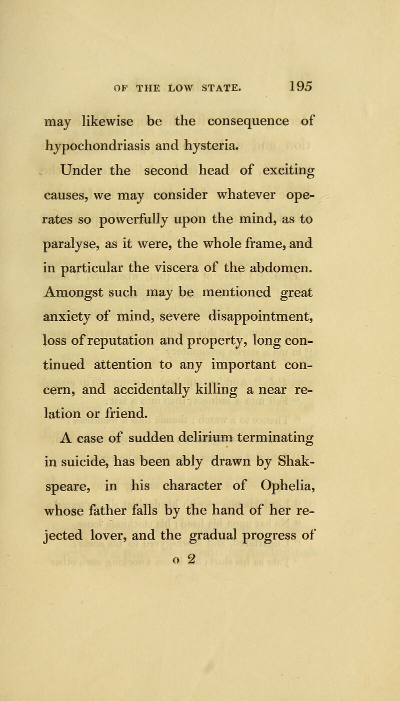 may likewise be the consequence of hypochondriasis and hysteria. Under the second head of exciting causes, we may consider whatever ope- rates so powerfully upon the mind, as to paralyse, as it were, the whole frame, and in particular the viscera of the abdomen. Amongst such may be mentioned great anxiety of mind, severe disappointment, loss of reputation and property, long con- tinued attention to any important con- cern, and accidentally killing a near re- lation or friend. A case of sudden delirium terminating in suicide, has been ably drawn by Shak- speare, in his character of Ophelia, whose father falls by the hand of her re- jected lover, and the gradual progress of o 2