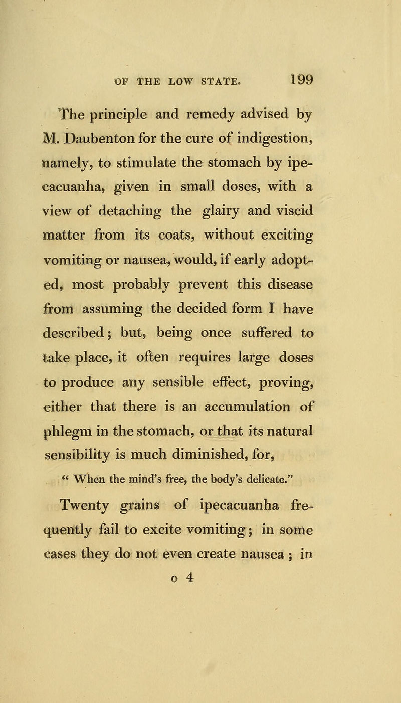 The principle and remedy advised by M. Daubenton for the cure of indigestion, namely, to stimulate the stomach by ipe- cacuanha, given in small doses, with a view of detaching the glairy and viscid matter from its coats, without exciting vomiting or nausea, would, if early adopt- ed, most probably prevent this disease from assuming the decided form I have described; but, being once suffered to take place, it often requires large doses to produce any sensible effect, proving, either that there is an accumulation of phlegm in the stomach, or that its natural sensibility is much diminished, for,  When the mind's free, the body's delicate. Twenty grains of ipecacuanha fre- quently fail to excite vomiting; in some cases they do not even create nausea ; in o 4