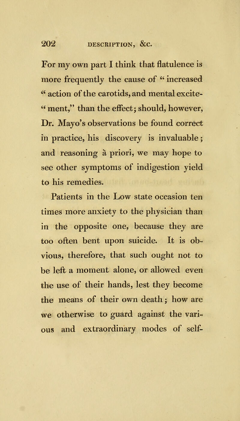 For my own part I think that flatulence is more frequently the cause of  increased  action of the carotids, and mental excite-  ment, than the effect; should, however, Dr. Mayo's observations be found correct in practice, his discovery is invaluable; and reasoning a priori, we may hope to see other symptoms of indigestion yield to his remedies. Patients in the Low state occasion ten times more anxiety to the physician than in the opposite one, because they are too often bent upon suicide. It is ob- vious, therefore, that such ought not to be left a moment alone, or allowed even the use of their hands, lest they become the means of their own death j how are we otherwise to guard against the vari- ous and extraordinary modes of self-