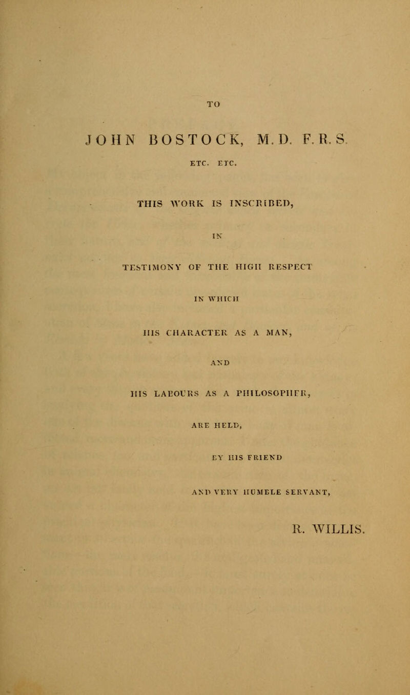 TO JOHN BOSTOCK, M.D. F. R. S ETC. ETC. THIS WORK IS INSCRIBED, IN TESTIMONY OF THE HIGH RESPECT IN WHICH HIS CHARACTER AS A MAN, AND HIS LABOURS AS A PHILOSOPHER, ARE HELD, BY HIS FRIEND AND VERY HUMELE SERVANT, R. WILLIS.
