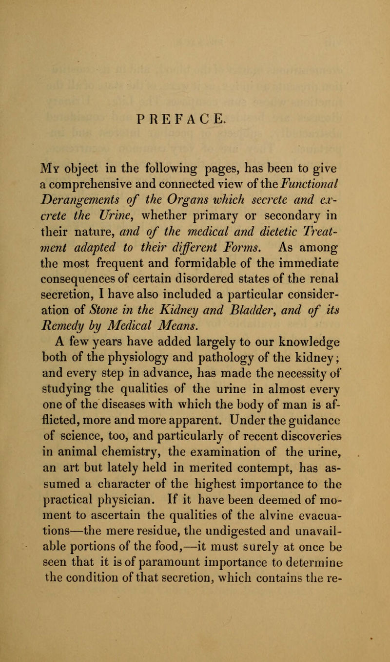 PREFACE. My object in the following pages, has been to give a comprehensive and connected view of the. Functional Derangements of the Organs which secrete and ex- crete the Urine, whether primary or secondary in their nature, and of the medical and dietetic Treat- ment adapted to their different Forms. As among the most frequent and formidable of the immediate consequences of certain disordered states of the renal secretion, I have also included a particular consider- ation of Stone in the Kidney and Bladder, and of its Remedy by Medical Means. A few years have added largely to our knowledge both of the physiology and pathology of the kidney; and every step in advance, has made the necessity of studying the qualities of the urine in almost every one of the diseases with which the body of man is af- flicted, more and more apparent. Under the guidance of science, too, and particularly of recent discoveries in animal chemistry, the examination of the urine, an art but lately held in merited contempt, has as- sumed a character of the highest importance to the practical physician. If it have been deemed of mo- ment to ascertain the qualities of the alvine evacua- tions—the mere residue, the undigested and unavail- able portions of the food,—it must surely at once be seen that it is of paramount importance to determine the condition of that secretion, which contains the re-