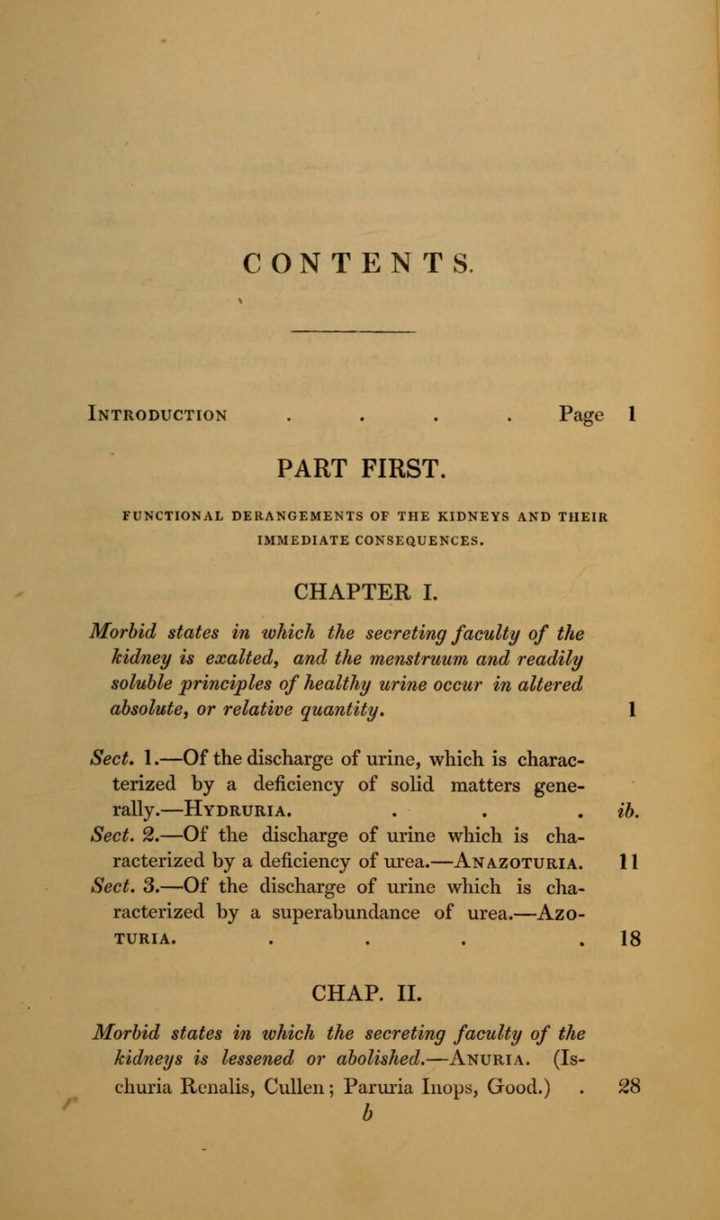 CONTENTS. Introduction .... Page 1 PART FIRST. FUNCTIONAL DERANGEMENTS OF THE KIDNEYS AND THEIR IMMEDIATE CONSEQUENCES. CHAPTER I. Morbid states in which the secreting faculty of the kidney is exalted, and the menstruum and readily soluble principles of healthy urine occur in altered absolute, or relative quantity. 1 Sect. 1.—Of the discharge of urine, which is charac- terized by a deficiency of solid matters gene- rally.—Hydruria. . . . ib. Sect. 2.—Of the discharge of urine which is cha- racterized by a deficiency of urea.—Anazoturia. 11 Sect. 3.—Of the discharge of urine which is cha- racterized by a superabundance of urea.—Azo- TURIA. . . . .18 CHAP. II. Morbid states in which the secreting faculty of the kidneys is lessened or abolished.—Anuria. (Is- churia Renalis, Cullen; Paruria Inops, Good.) . 28 b