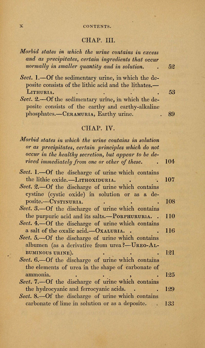 CHAP. III. Morbid states in which the urine contains in excess and as precipitates, certain ingredients that occur normally in smaller quantity and in solution. . 52 Sect. 1.—Of the sedimentary urine, in which the de- posite consists of the lithic acid and the lithates.— Lithuria. . . . .53 Sect. 2.—Of the sedimentary urine, in which the de- posite consists of the earthy and earthy-alkaline phosphates.—Ceramuria, Earthy urine. . 89 CHAP. IV. Morbid states in which the urine contains in solution or as precipitates, certain principles which do not occur in the healthy secretion, but appear to be de- rived immediately from one or other of these. . 104 Sect. I.—Of the discharge of urine which contains the lithic oxide.—Lithoxiduria. . .107 Sect. 2.—Of the discharge of urine which contains cystine (cystic oxide) in solution or as a de- posite.—Cystinuria. . . .108 Sect. 3.—Of the discharge of urine which contains the purpuric acid and its salts.—Porphururia. . 110 Sect. 4.—Of the discharge of urine which contains a salt of the oxalic acid.—Oxaluria. . .116 Sect. 5.—Of the discharge of urine which contains albumen (as a derivative from urea?—Ureo-Al- BUMINOUS URINE). . . . 121 Sect. 6.—Of the discharge of urine which contains the elements of urea in the shape of carbonate of ammonia. . . , .125 Sect. 7.—Of the discharge of urine which contains the hydrocyanic and ferrocyanic acids. . .129 Sect. 8.—Of the discharge of urine which contains carbonate of lime in solution or as a deposite. . 133