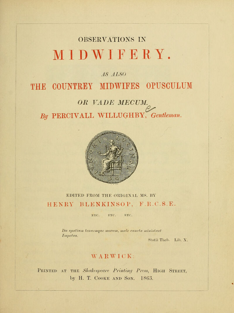 OBSERVATIONS IN MIDWIFERY. AS ALSO THE COUNTREY MIDWIEES OPUSCULUM OR VADE MECUM. By PERCIVALL WILLUGHBY, Gentleman. 1 i MSB ED1TED FROM THE ORIGINAL MS. BY HENRY BLENKINSOP, F.R.C.S.E ETC. ETC. ETC. Da spatium tennemque moram, male cuncta ministrat Impetus. Statii Theb. Lib. X. W A R W I C K Printed at the Shakespeare Printing Press, High Street, by H. T. Cooke and Son. 1863.