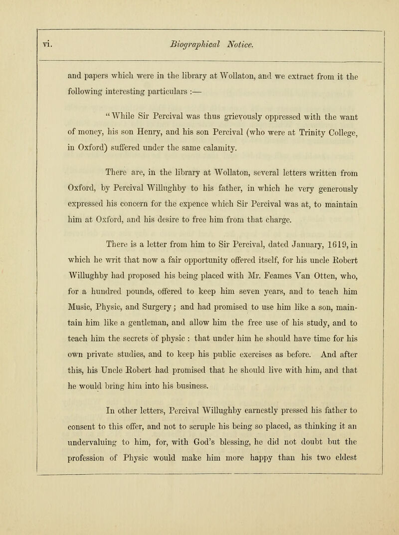 and papers which were in the libi'ary at Wollaton, and we extract from it the following interesting particulars :—  While Sir Percival was thus grievously oppressed with the want of money, his son Henry, and his son Percival (who were at Trinity College, in Oxford) suffered under the same calamity. There are, in the library at Wollaton, several letters written from Oxford, by Percival Willughby to his father, in which he very generously expressed his concern for the expence which Sir Percival was at, to maintain him at Oxford, and his desire to free him from that charge. There is a letter from him to Sir Percival, dated January, 1619, in which he writ that now a fair opportunity offered itself, for his uncle Robert Willughby had proposed his being placed with Mr. Feames Van Otten, who, for a hundred pounds, offered to keep him seven years, and to teach him Music, Physic, and Surgery; and had promised to use him like a son, main- tain him like a gentleman, and allow him the free use of his study, and to teach him the secrets of physic : that under him he should have time for his own private studies, and to keep his public exercises as before. And after this, his Uncle Eobert had promised that he should live with him, and that he would bring him into his business. In other letters, Percival Willughby earnestly pressed his father to consent to this offer, and not to scruple his being so placed, as thinking it an undervaluing to him, for, with God's blessing, he did not doubt but the profession of Physic would make him more happy than his two eldest