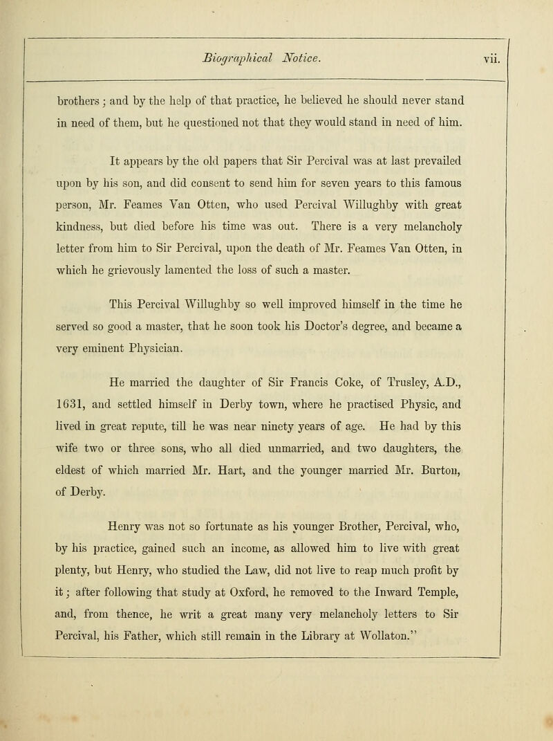 brothers ; and by the help of that practice, he believed he should never stand in need of them, but he questioned not that they would stand in need of him. It appears by the old papers that Sir Percival was at last prevailed upon by his son, and did consent to send him for seven years to this famous person, Mr. Feames Van Otten, who used Percival Willughby with great kindness, but died before his time was out. There is a very melancholy letter from him to Sir Percival, upon the death of Mr. Feames Van Otten, in which he grievously lamented the loss of such a master. This Percival Willughby so well improved himself in the time he served so good a master, that he soon took his Doctor's degree, and became a very eminent Physician. He married the daughter of Sir Francis Coke, of Trusley, A.D., 1631, and settled himself in Derby town, where he practised Physic, and lived in great repute, till he was near ninety years of age. He had by this wife two or three sons, who all died unmarried, and two daughters, the eldest of which married Mr. Hart, and the younger married Mr. Burton, of Derby. Henry was not so fortunate as his younger Brother, Percival, who, by his practice, gained such an income, as allowed him to live with great plenty, but Henry, who studied the Law, did not live to reap much profit by it; after following that study at Oxford, he removed to the Inward Temple, and, from thence, he writ a great many very melancholy letters to Sir Percival, his Father, which still remain in the Library at Wollaton.