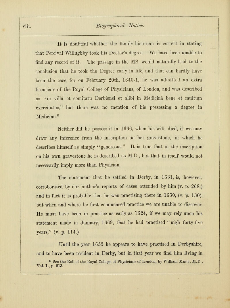 It is doubtful whether the family historian is correct in stating that Percival Willughby took his Doctor's degree. We have been unable to find any record of it. The passage in the MS. would naturally lead to the conclusion that he took the Degree early in life, and that can hardly have been the case, for on February 20th, 1640-1, he was admitted an extra licenciate of the Royal College of Physicians, of London, and was described as in villa et comitatu Derbiensi et alibi in Medicina bene et multum exercitatus, but there was no mention of his possessing a degree in Medicine* Neither did he possess it in 1666, when his wife died, if we may draw any inference from the inscription on her gravestone, in which he describes himself as simply generosus. It is true that in the inscription on his own gravestone he is described as M.D., but that in itself would not necessarily imply more than Physician. The statement that he settled in Derby, in 1631, is, however, corroborated by our author's reports of cases attended by him (v. p. 268,) and in fact it is probable that he was practising there in 1630, (v. p. 130), but when and where he first commenced practice we are unable to discover. He must have been in practice as early as 1624, if we may rely upon his statement made in January, 1669, that he had practised nigh forty-five years, (v. p. 114.) Until the year 1655 he appears to have practised in Derbyshire, and to have been resident in Derby, but in that year we find him living in * See the Eoll of the Royal College of Physicians of London, by William Munk, M.D., Vol. I., p. 213.