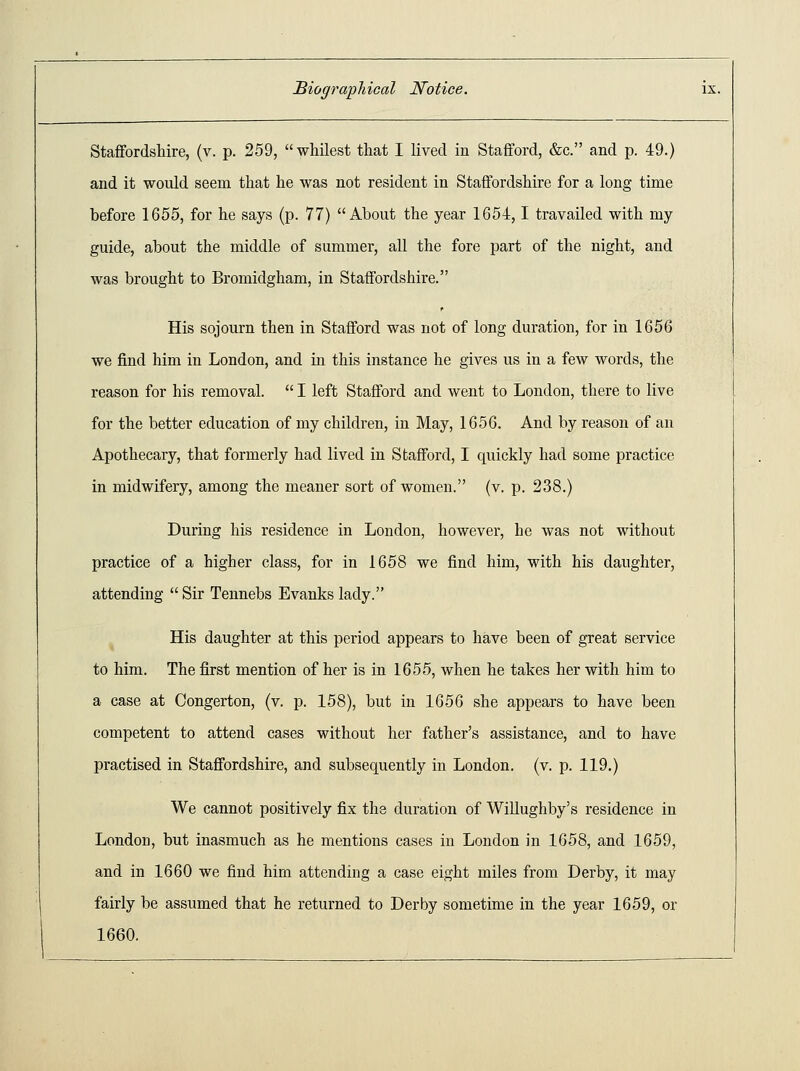 Staffordshire, (v. p. 259, whitest that I lived in Stafford, &c. and p. 49.) and it would seem that he was not resident in Staffordshire for a long time before 1655, for he says (p. 77) About the year 1654,1 travailed with my guide, about the middle of summer, all the fore part of the night, and was brought to Bromidgham, in Staffordshire. His sojourn then in Stafford was not of long duration, for in 1656 we find him in London, and in this instance he gives us in a few words, the reason for his removal.  I left Stafford and went to London, there to live for the better education of my children, in May, 1656. And by reason of an Apothecary, that formerly had lived in Stafford, I quickly had some practice in midwifery, among the meaner sort of women. (v. p. 238.) During his residence in London, however, he was not without practice of a higher class, for in 1658 we find him, with his daughter, attending  Sir Tennebs Evanks lady. His daughter at this period appears to have been of great service to him. The first mention of her is in 1655, when he takes her with him to a case at Congerton, (v. p. 158), but in 1656 she appears to have been competent to attend cases without her father's assistance, and to have practised in Staffordshire, and subsequently in London, (v. p. 119.) We cannot positively fix the duration of Willughby's residence in London, but inasmuch as he mentions cases in London in 1658, and 1659, and in 1660 we find him attending a case eight miles from Derby, it may fairly be assumed that he returned to Derby sometime in the year 1659, or 1660.