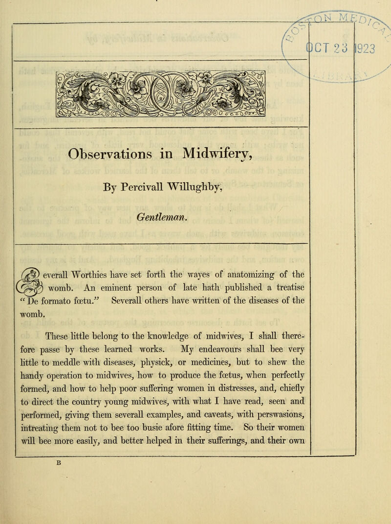 0^M^s?> OCT 23 Q93 Observations in Midwifery, By Percivall Willughby, Gentleman. everall Worthies have set forth the waves of anatomizing of the womb. An eminent person of late hath published a treatise  De formato foetu. Several! others have written of the diseases of the womb. These little belong to the knowledge of midwives, I shall there- fore passe by these learned works. My endeavours shall bee very little to meddle with diseases, physick, or medicines, but to shew the handy operation to midwives, how to produce the fetus, when perfectly formed, and how to help poor suffering women in distresses, and, chiefly to direct the country young midwives, with what I have read, seen and performed, giving them severall examples, and caveats, with perswasions, intreating them not to bee too busie afore fitting time. So their women will bee more easily, and better helped in their sufferings, and their own