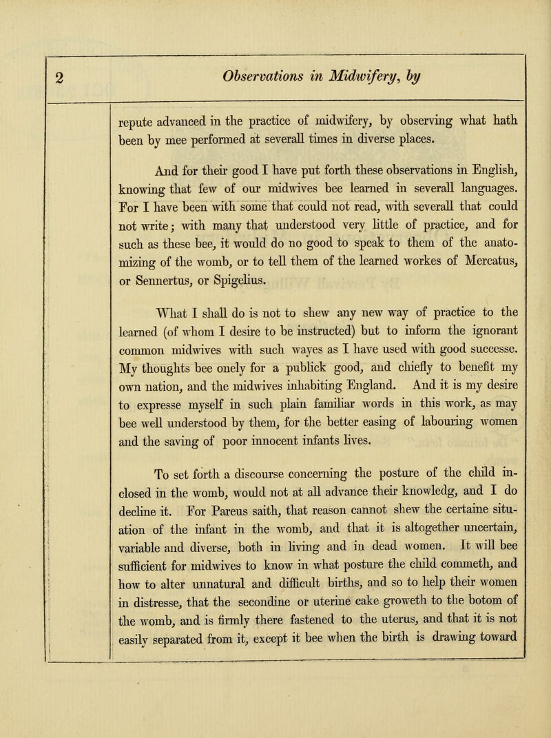 repute advanced in the practice of midwifery, by observing what hath been by mee performed at severall times in diverse places. And for their good I have put forth these observations in English, knowing that few of our midwives bee learned in severall languages. For I have been with some that could not read, with severall that could not write; with many that understood very little of practice, and for such as these bee, it would do no good to speak to them of the anato- mizing of the womb, or to tell them of the learned workes of Mercatus, or Sennertus, or Spigelius. What I shall do is not to shew any new way of practice to the learned (of whom I desire to be instructed) but to inform the ignorant common midwives with such wayes as I have used with good successe. My thoughts bee onely for a publick good, and chiefly to benefit my own nation, and the midwives inhabiting England. And it is my desire to expresse myself in such plain familiar words in this work, as may bee well understood by them, for the better easing of labouring women and the saving of poor innocent infants lives. To set forth a discourse concerning the posture of the child in- closed in the womb, would not at all advance their knowledg, and I do decline it. For Pareus saith, that reason cannot shew the certaine situ- ation of the infant in the womb, and that it is altogether uncertain, variable and diverse, both in living and in dead women. It will bee sufficient for midwives to know in what posture the child commeth, and how to alter unnatural and difficult births, and so to help their women in distresse, that the secondine or uterine cake groweth to the botom of the womb, and is firmly there fastened to the uterus, and that it is not easily separated from it, except it bee when the birth is drawing toward