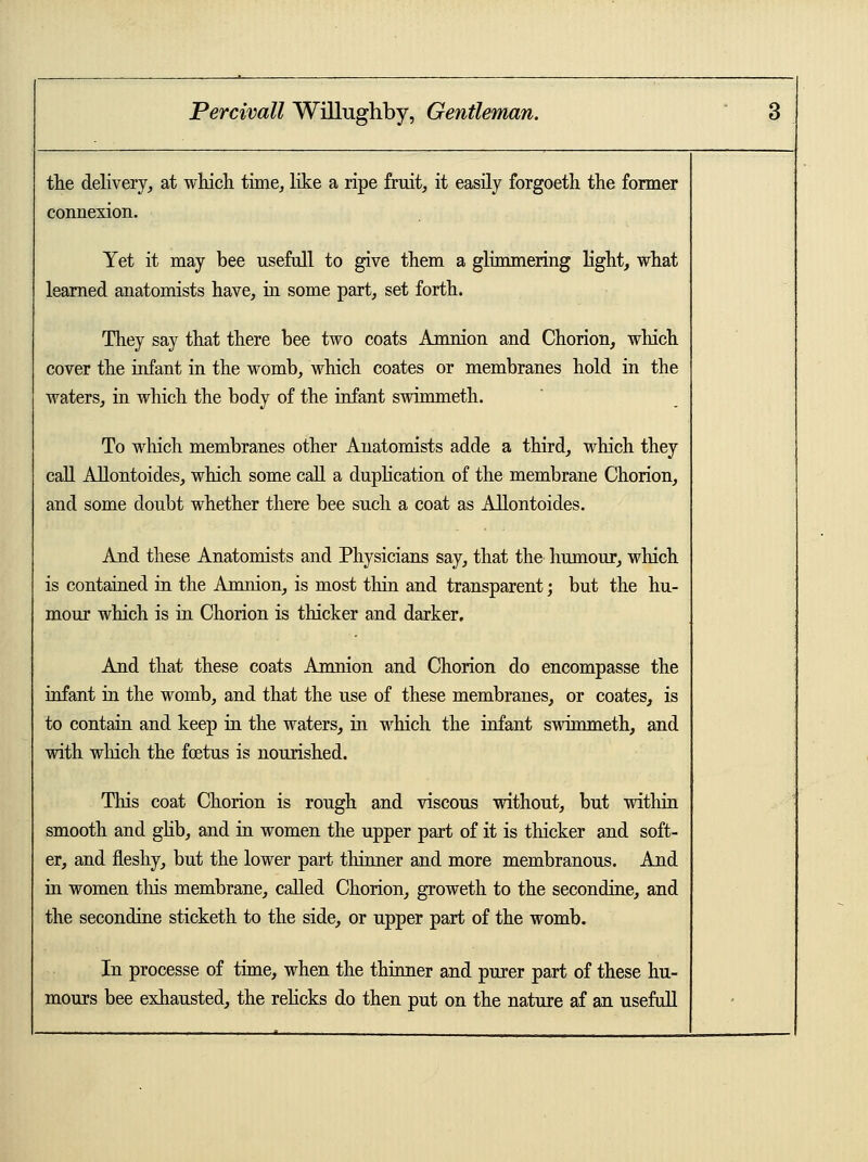 the delivery, at which time, like a ripe fruit, it easily forgoeth the former connexion. Yet it may bee usefull to give them a glimmering light, what learned anatomists have, in some part, set forth. They say that there bee two coats Amnion and Chorion, which cover the infant in the womb, which coates or membranes hold in the waters, in which the body of the infant swimmeth. To which membranes other Anatomists adde a third, which they call Allontoides, which some call a duplication of the membrane Chorion, and some doubt whether there bee such a coat as Allontoides. And these Anatomists and Physicians say, that the humour, which is contained in the .Amnion, is most thin and transparent; but the hu- mour which is in Chorion is thicker and darker. And that these coats Amnion and Chorion do encompasse the infant in the womb, and that the use of these membranes, or coates, is to contain and keep in the waters, in winch the infant swimmeth, and with winch the foetus is nourished. This coat Chorion is rough and viscous without, but within smooth and glib, and in women the upper part of it is thicker and soft- er, and fleshy, but the lower part thinner and more membranous. And in women tins membrane, called Chorion, groweth to the secondine, and the secondine sticketh to the side, or upper part of the womb. In processe of time, when the thinner and purer part of these hu- mours bee exhausted, the relicks do then put on the nature af an usefull