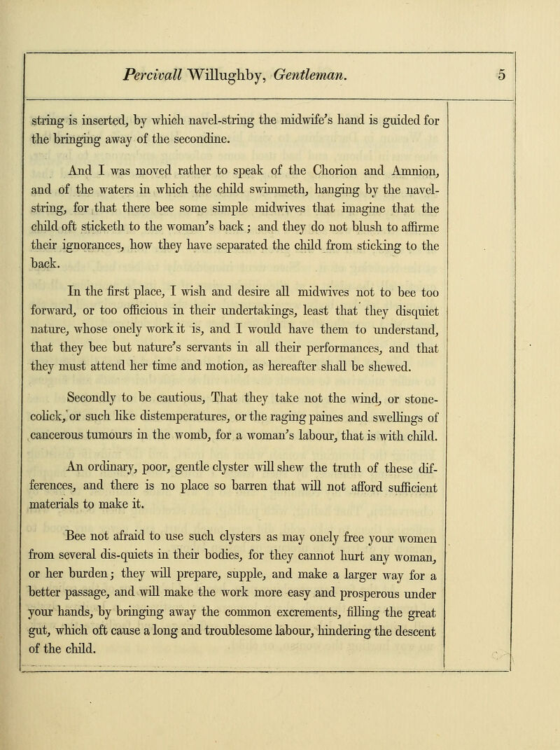 string is inserted, by which navel-string the midwife's hand is guided for the bringing away of the secondine. And I was moved rather to speak of the Chorion and Amnion, and of the waters in which the child swimmeth, hanging by the navel- string, for that there bee some simple midwives that imagine that the child oft sticketh to the woman's back; and they do not blush to affirme their ignorances, how they have separated the child from sticking to the back. In the first place, I wish and desire all midwives not to bee too forward, or too officious in their undertakings, least that they disquiet nature, whose onely work it is, and I would have them to understand, that they bee but nature's servants in all their performances, and that they must attend her time and motion, as hereafter shall be shewed. Secondly to be cautious, That they take not the wind, or stone- colick/or such like distemperatures, or the raging paines and swellings of cancerous tumours in the womb, for a woman's labour, that is with child. An ordinary, poor, gentle clyster will shew the truth of these dif- ferences, and there is no place so barren that will not afford sufficient materials to make it. Bee not afraid to use such clysters as may onely free your women from several dis-quiets in their bodies, for they cannot hurt any woman, or her burden; they will prepare, supple, and make a larger way for a better passage, and will make the work more easy and prosperous under your hands, by bringing away the common excrements, filling the great gut, which oft cause a long and troublesome labour, hindering the descent of the child.