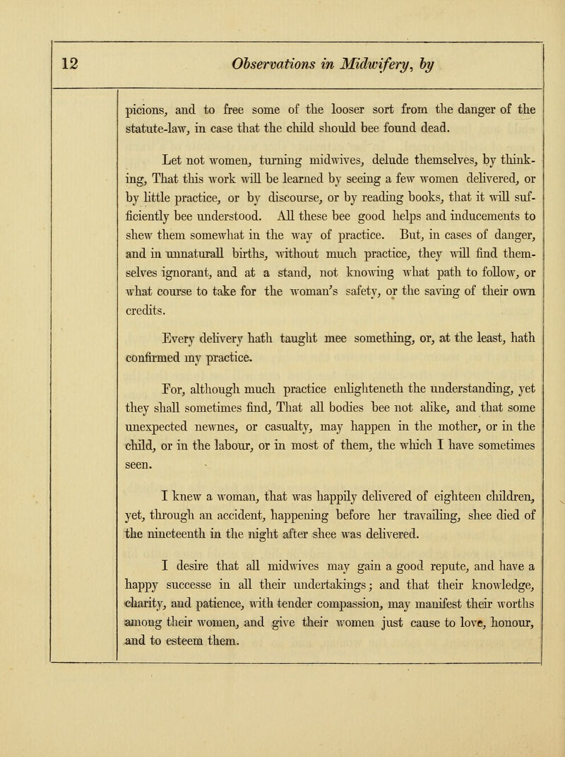 picions, and to free some of the looser sort from the danger of the statute-law, in case that the child should bee found dead. Let not women, turning niidwives, delude themselves, by think- ing, That this work will be learned by seeing a few women delivered, or by little practice, or by discourse, or by reading books, that it will suf- ficiently bee understood. All these bee good helps and inducements to shew them somewhat in the way of practice. But, in cases of danger, and in unnaturall births, without much practice, they will find them- selves ignorant, and at a stand, not knowing what path to follow, or what course to take for the woman's safety, or the saving of their own credits. Every delivery hath taught mee something, or, at the least, hath confirmed my practice. For, although much practice enlighteneth the understanding, yet they shall sometimes find, That all bodies bee not alike, and that some unexpected newnes, or casualty, may happen in the mother, or in the child, or in the labour, or in most of them, the which I have sometimes seen. I knew a woman, that was happily delivered of eighteen children, yet, through an accident, happening before her travailing, shee died of the nineteenth in the night after shee was delivered. I desire that all midwives may gain a good repute, and have a ' happy successe in all their undertakings; and that their knowledge, charity, and patience, with tender compassion, may manifest their worths among their women, and give their women just cause to love, honour, and to esteem them.