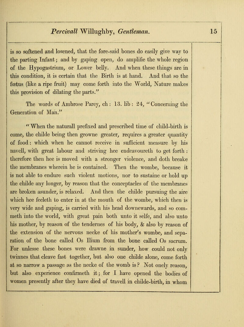 is so softened and losened, that the fore-said bones do easily give way to the parting Infant; and by gaping open, do amplifie the whole region of the Hypogastrium, or Lower belly. And when these things are in this condition, it is certain that the Birth is at hand. And that so the fetus (like a ripe fruit) may come forth into the World, Nature makes this provision of dilating the parts. The words of Ambrose Parey, ch : 13. lib : 24, Concerning the Generation of Man.  When the naturall prefixed and prescribed time of child-birth is come, the childe being then growne greater, requires a greater quantity of food: which when he cannot receive in sufficient measure by his navell, with great labour and striving hee endeavoureth to get forth : therefore then hee is moved with a stronger violence, and doth breake the membranes wherein he is contained. Then the wombe, because it is not able to endure such violent motions, nor to sustaine or hold up the childe any longer, by reason that the conceptacles of the membranes are broken asunder, is relaxed. And then the childe pursuing the aire which hee feeleth to enter in at the mouth of the wombe, which then is very wide and gaping, is carried with his head downewards, and so com- meth into the world, with great pain both unto it selfe, and also unto his mother, by reason of the tendernes of his body, & also by reason of the extension of the nervous necke of his mother's wombe, and sepa- ration of the bone called Os Ilium from the bone called Os sacrum. For unlesse these bones were drawne in sunder, how could not only twinnes that cleave fast together, but also one childe alone, come forth at so narrow a passage as the necke of the womb is ? Not onely reason, but also experience confirmeth it; for I have opened the bodies of women presently after they have died of travell in childe-birth, in whom