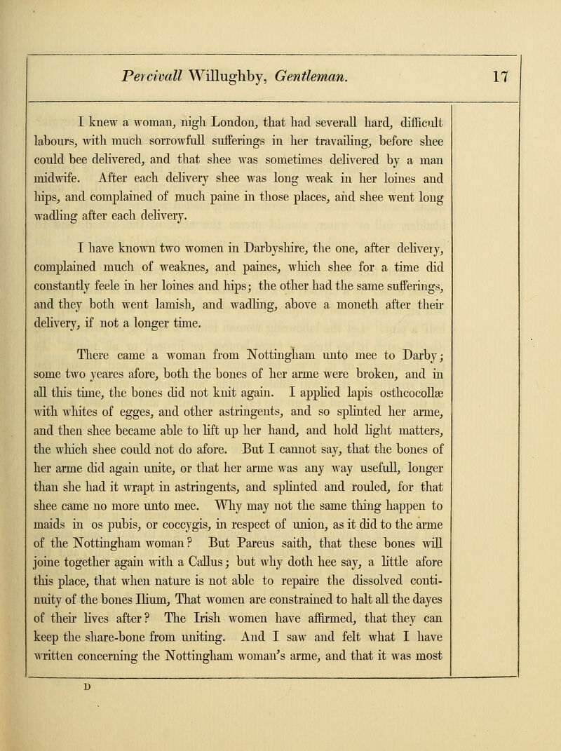 I knew a woman, nigh London, that had severall hard, difficult labours, with much sorrowfull sufferings in her travailing, before shee could bee delivered, and that shee was sometimes delivered by a man midwife. After each delivery shee was long weak in her loines and hips, and complained of much paine in those places, and shee went long wadling after each delivery. I have known two women in Darbyshire, the one, after delivery, complained much of weaknes, and paines, which shee for a time did constantly feele in her loines and hips; the other had the same sufferings, and they both went lamish, and wadling, above a moneth after their delivery, if not a longer time. There came a woman from Nottingham unto mee to Darby; some two yeares afore, both the bones of her arme were broken, and in all this time, the bones did not knit again. I applied lapis osthcocollse with whites of egges, and other astringents, and so splinted her arme, and then shee became able to lift up her hand, and hold light matters, the which shee could not do afore. But I cannot say, that the bones of her arme did again unite, or that her arme was any way usefull, longer than she had it wrapt in astringents, and splinted and rouled, for that shee came no more unto mee. Why may not the same thing happen to maids in os pubis, or coccygis, in respect of union, as it did to the arme of the Nottingham woman ? But Pareus saith, that these bones will joine together again with a Callus; but why doth hee say, a little afore this place, that when nature is not able to repaire the dissolved conti- nuity of the bones Ilium, That women are constrained to halt all the dayes of their lives after ? The Irish women have affirmed, that they can keep the share-bone from uniting. And I saw and felt what I have written concerning the Nottingham woman's arme, and that it was most