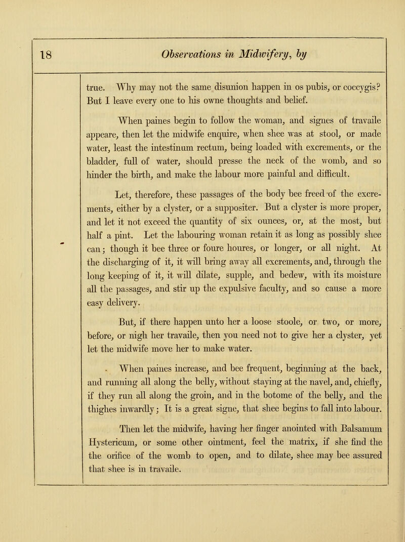 true. Why may not the same disunion happen in os pubis, or coccygis? But I leave every one to his owne thoughts and belief. When paines begin to follow the woman, and signes of travaile appeare, then let the midwife enquire, when shee was at stool, or made water, least the intestinum rectum, being loaded with excrements, or the bladder, full of water, should presse the neck of the womb, and so hinder the birth, and make the labour more painful and difficult. Let, therefore, these passages of the body bee freed -of the excre- ments, either by a clyster, or a suppositer. But a clyster is more proper, and let it not exceed the quantity of six ounces, or, at the most, but half a pint. Let the labouring woman retain it as long as possibly shee can; though it bee three or foure houres, or longer, or all night. At the discharging of it, it will bring away all excrements, and, through the long keeping of it, it will dilate, supple, and bedew, with its moisture all the passages, and stir up the expulsive faculty, and so cause a more easy delivery. But, if there happen unto her a loose stoole, or two, or more, before, or nigh her travaile, then you need not to give her a clyster, yet let the midwife move her to make water. When paines increase, and bee frequent, beginning at the back, and running all along the belly, without staying at the navel, and, chiefly, if they run all along the groin, and in the botome of the belly, and the thighes inwardly; It is a great signe, that shee begins to fall into labour. Then let the midwife, having her finger anointed with Balsamum Hystericus, or some other ointment, feel the matrix, if she find the the orifice of the womb to open, and to dilate, shee may bee assured that shee is in travaile.