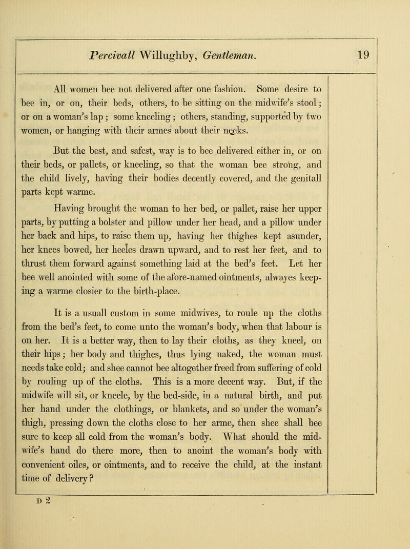 All women bee not delivered after one fashion. Some desire to bee in, or on, their beds, others, to be sitting on the midwife's stool; or on a woman's lap; some kneeling; others, standing, supported by two women, or hanging with their armes about their ne_cks. But the best, and safest, way is to bee delivered either in, or on their beds, or pallets, or kneeling, so that the woman bee strong, and the child lively, having their bodies decently covered, and the genitall parts kept warme. Having brought the woman to her bed, or pallet, raise her upper parts, by putting a bolster and pillow under her head, and a pillow under her back and hips, to raise them up, having her thighes kept asunder, her knees bowed, her heeles drawn upward, and to rest her feet, and to thrust them forward against something laid at the bed's feet. Let her bee well anointed with some of the afore-named ointments, alwayes keep- ing a warme closier to the birth-place. It is a usuall custom in some midwives, to roule up the cloths from the bed's feet, to come unto the woman's body, when that labour is on her. It is a better way, then to lay their cloths, as they kneel, on their hips; her body and thighes, thus lying naked, the woman must needs take cold; and shee cannot bee altogether freed from suffering of cold by rouling up of the cloths. This is a more decent way. But, if the midwife will sit, or kneele, by the bed-side, in a natural birth, and put her hand under the clothings, or blankets, and so under the woman's thigh, pressing down the cloths close to her arme, then shee shall bee sure to keep all cold from the woman's body. What should the mid- wife's hand do there more, then to anoint the woman's body with convenient oiles, or ointments, and to receive the child, at the instant time of delivery? D~2