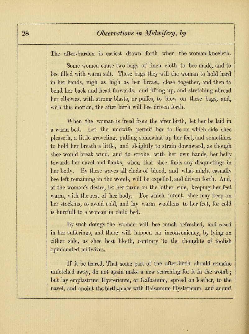 The after-burden is easiest drawn forth when the woman kneeleth. Some women cause two bags of linen cloth to bee made, and to bee filled with warm salt. These bags they will the woman to hold hard in her hands, nigh as high as her breast, close together, and then to bend her back and head forwards, and lifting up, and stretching abroad her elbowes, with strong blasts, or puffes, to blow on these bags, and, with this motion, the after-birth will bee driven forth. When the woman is freed from the after-birth, let her be laid in a warm bed. Let the midwife permit her to He on which side shee pleaseth, a little groveling, pulling somewhat up her feet, and sometimes to hold her breath a little, and sleightly to strain downward, as though shee would break wind, and to stroke, with her own hands, her belly towards her navel and flanks, when that shee finds any disquietings in her body. By these wayes all clods of blood, and what might casually bee left remaining in the womb, will be expelled, and driven forth. And, at the woman's desire, let her turne on the other side, keeping her feet warm, with the rest of her body. Tor which intent, shee may keep on her stockins, to avoid cold, and lay warm woollens to her feet, for cold is hurtfull to a woman hi child-bed. By such doings the woman will bee much refreshed, and eased in her sufferings, and there will happen no inconveniency, by lying on either side, as shee best liketh, contrary 'to the thoughts of foolish opinionated midwives. If it be feared, That some part of the after-birth should remaine unfetched away, do not again make a new searching for it in the womb; but lay emplastrum Hystericum, or Galbanum, spread on leather, to the navel, and anoint the birth-place with Balsamum Hystericum, and anoint