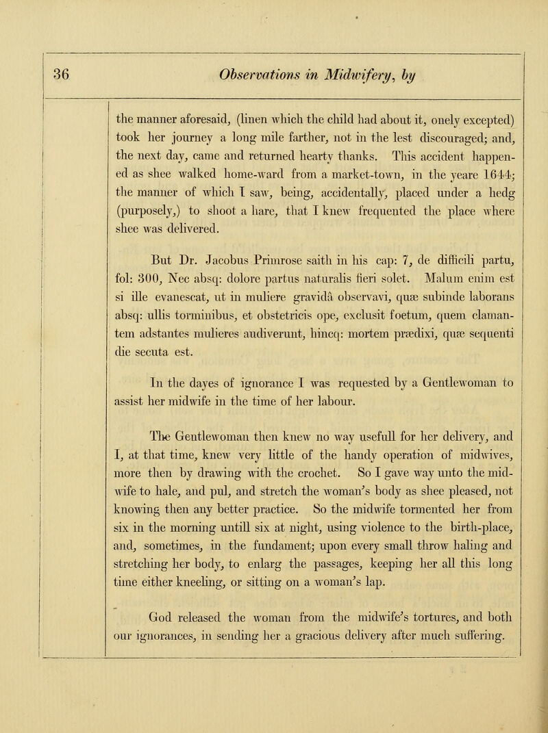 the manner aforesaid, (linen which the child had about it, onely excepted) took her journey a long mile farther, not in the lest discouraged; and, the next day, came and returned hearty thanks. This accident happen- ed as shee walked home-ward from a market-town, in the yeare 1644; the manner of which I saw, being, accidentally, placed under a hedg (purposely,) to shoot a hare, that I knew frequented the place where shee was delivered. But Dr. Jacobus Primrose saith in his cap: 7, de difficili partu, fol: 300, Nee absq: dolore partus naturalis fieri solet. Malum eiiim est si ille evanescat, ut in muliere gravida observavi, quse subinde laborans absq: ullis torminibus, et obstetricis ope, exclusit foetmn, quern claman- tem adstantes mulieres audiverunt, hincq: mortem prredixi, quee sequenti die secuta est. In the dayes of ignorance I was requested by a Gentlewoman to assist her midwife in the time of her labour. The Gentlewoman then knew no way usefull for her delivery, and I, at that time, knew very little of the handy operation of midwives, more then by drawing with the crochet. So I gave way unto the mid- wife to hale, and pul, and stretch the woman's body as shee pleased, not knowing then any better practice. So the midwife tormented her from six in the morning untill six at night, using violence to the birth-place, and, sometimes, in the fundament; upon every small throw haling and stretching her body, to enlarg the passages, keeping her all this long time either kneeling, or sitting on a woman's lap. God released the woman from the midwife's tortures, and both our ignorances, in sending her a gracious delivery after much suffering.