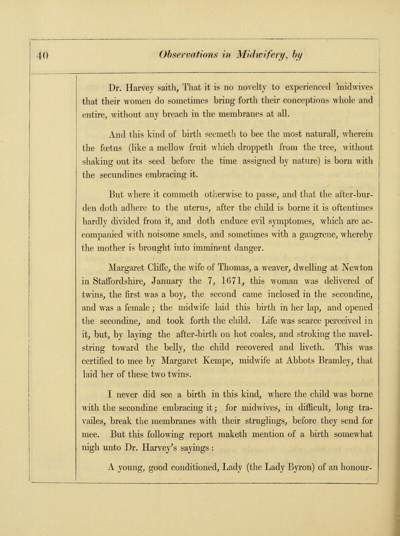 Dr. Harvey saith, That it is no novelty to experienced midwives that their women do sometimes bring forth their conceptions whole and entire, without any breach in the membranes at all. xlnd this kind of birth seemeth to bee the most naturally wherein the fcetus (like a mellow fruit which droppeth from the tree, without shaking out its seed before the time assigned by nature) is born with the secundines embracing it. But where it commeth otherwise to passe, and that the after-bur- den doth adhere to the uterus, after the child is borne it is oftentimes hardly divided from it, and doth enduce evil symptomes, which are ac- companied with noisome smels, and sometimes with a gangrene, whereby the mother is brought into imminent danger. Margaret Cliffe, the wife of Thomas, a weaver, dwelling at Newton in Staffordshire, January the 7, 1671, this woman was delivered of twins, the first was a boy, the second came inclosed in the secondine, and was a female; the midwife laid this birth in her lap, and opened the secondine, and took forth the child. Life was scarce perceived in it, but, by laying the after-birth on hot coales, and stroking the navel- string toward the belly, the child recovered and liveth. This was certified to mee by Margaret Kempe, midwife at Abbots Bramley, that laid her of these,two twins. I never did see a birth in this kind, where the child was borne with the secondine embracing it; for midwives, in difficult, long tra- vailes, break the membranes with their struglings, before they send for mee. But this following report maketh mention of a birth somewhat nigh unto Dr. Harvey's sayings : A young, good conditioned, Lady (the Lady Byron) of an honour-