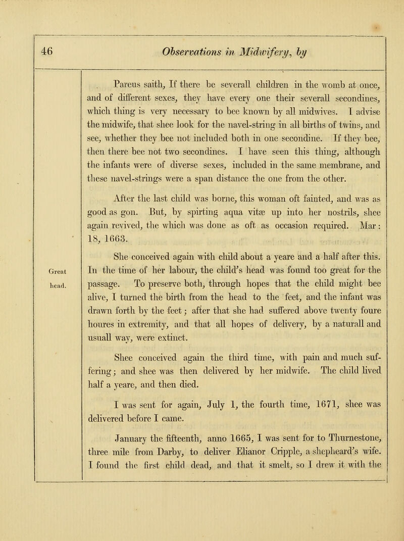 Great head. Pareus saith, If there be severall children in the womb at once, and of different sexes, they have every one then severall secon dines, which thing is very necessary to bee known by all midwives. I advise the midwife, that shee look for the navel-string in all births of twins, and see, whether they bee not included both in one secondine. If they bee, then there bee not two secondines. I have seen this thing, although the infants were of diverse sexes, included in the same membrane, and these navel-strings were a span distance the one from the other. After the last child was borne, this woman oft fainted, and was as good as gon. But, by spirting aqua vitas up into her nostrils, shee again revived, the which was done as oft as occasion required. Mar: 18, 1663. She conceived again with child about a yeare and a half after tins. In the time of her labour, the child's head was found too great for the passage. To preserve both, through hopes that the child might bee alive, I turned the birth from the head to the feet, and the infant was drawn forth by the feet; after that she had suffered above twenty foure houres in extremity, and that all hopes of delivery, by a naturall and usuall way, were extinct. Shee conceived again the third time, with pain and much suf- fering ; and shee was then delivered by her midwife. The child lived half a yeare, and then died. I was sent for again, July 1, the fourth time, 1671, shee was delivered before I came. January the fifteenth, anno 1665, I was sent for to Thurnestone, three mile from Darby, to deliver Elianor Cripple, a shepheard's wife. I found the first child dead, and that it smelt, so I drew it with the