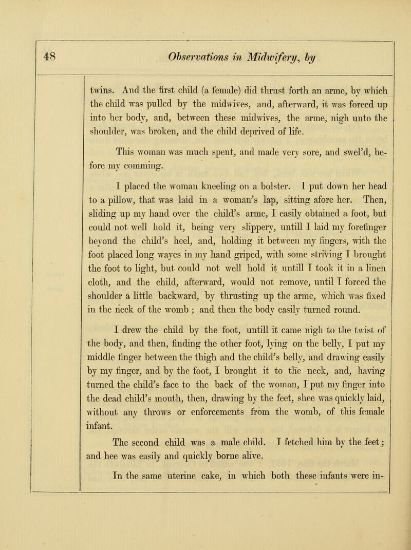 twins. And the first child (a female) did thrust forth an arme, by which the child was pulled by the midwives, and, afterward,, it was forced up into her body, and, between these midwives, the arme, nigh unto the shoulder, was broken, and the child deprived of life. This woman was much spent, and made very sore, and swel'd, be- fore my comming. I placed the woman kneeling on a bolster. I put down her head to a pillow, that was laid in a woman's lap, sitting afore her. Then, sliding up my hand over the child's arme, I easily obtained a foot, but could not well hold it, being very slippery, untill I laid my forefinger beyond the child's heel, and, holding it between my fingers, with the foot placed long wayes in my hand griped, with some striving I brought the foot to light, but could not well hold it untill I took it in a linen cloth, and the child, afterward, would not remove, until I forced the shoulder a little backward, by thrusting up the arme, which was fixed in the neck of the womb ; and then the body easily turned round. I drew the child by the foot, untill it came nigh to the twist of the body, and then, finding the other foot, lying on the belly, I put my middle finger between the thigh and the child's belly, and drawing easily by my finger, and by the foot, I brought it to the neck, and, having turned the child's face to the back of the woman, I put my finger into the dead child's mouth, then, drawing by the feet, shee was quickly laid, without any throws or enforcements from the womb, of this female infant. The second child was a male child. I fetched him by the feet; and hee was easily and quickly borne alive. In the same uterine cake, in winch both these infants were in-