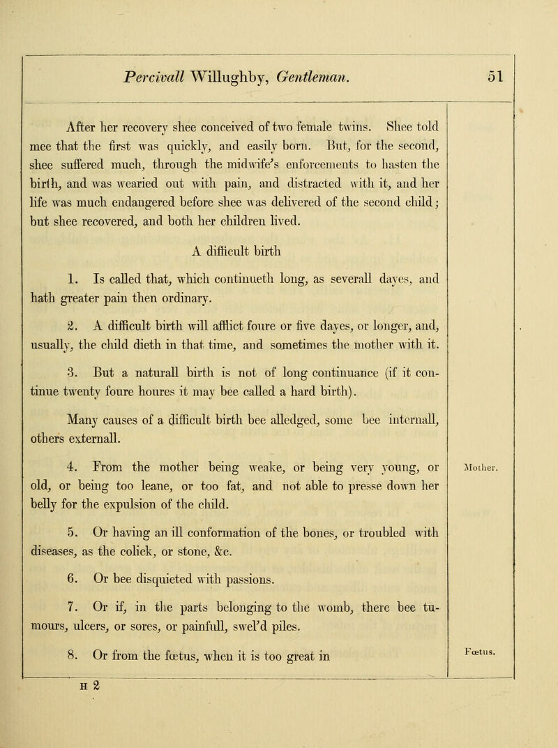 After her recovery sliee conceived of two female twins. Sliee told raee that the first was quickly, and easily born. But, for the second, shee suffered much, through the midwife's enforcements to hasten the birlh, and was wearied out with pain, and distracted with it, and her life was much endangered before shee was delivered of the second child; but shee recovered, and both her children lived. A difficult birth 1. Is called that, which continueth long, as severall dayes, and hath greater pain then ordinary. 2. A difficult birth Avill afflict foure or five dayes, or longer, and, usually, the child dieth in that time, and sometimes the mother with it. 3. But a naturall birth is not of long continuance (if it con- tinue twenty foure houres it may bee called a hard birth). Many causes of a difficult birth bee alledged, some bee internall, others externall. 4. From the mother being weake, or being very young, or old, or being too leane, or too fat, and not able to presse down her belly for the expulsion of the child. 5. Or having an ill conformation of the bones, or troubled with diseases, as the colick, or stone, &c. 6. Or bee disquieted with passions. 7. Or if, in the parts belonging to the womb, there bee tu- mours, ulcers, or sores, or painfull, swel'd piles. 8. Or from the fetus, when it is too great in H 2  Mother. Foetus.