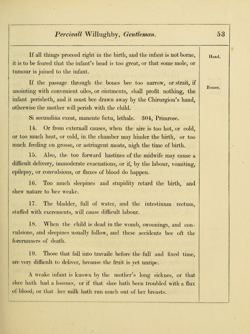 If all things proceed right in the birth, and the infant is not borne, it is to be feared that the infant's head is too great, or that some mole, or tumour is joined to the infant. If the passage through the bones bee too narrow, or strait, if anointing with convenient oiles, or ointments, shall profit nothing, the infant perisheth, and it must bee drawn away by the Chirurgion's hand, otherwise the mother will perish with the child. Si secundina exeat, manente foetu, lethale. 304, Primrose. 14. Or from externall causes, when the aire is too hot, or cold, or too much heat, or cold, in the chamber may hinder the birth, or too much feeding on grosse, or astringent meats, nigh the time of birth. 15. Also, the too forward hastines of the midwife may cause a difficult delivery, immoderate evacuations, or if, by the labour, vomiting, epilepsy, or convulsions, or fluxes of blood do happen. 16. Too much sleepines and stupidity retard the birth, and shew nature to bee weake. 17. The bladder, full of water, and the intestinum rectum, stuffed with excrements, will cause difficult labour. 18. When the child is dead in the womb, swoonings, and con- vulsions, and sleepines usually follow, and these accidents bee oft the forerunners of death. 19. Those that fall into travaile before the full and fixed time, are very difficult to deliver, because the fruit is yet unripe. A weake infant is known by the mother's long sicknes, or that shee hath had a loosnes, or if that shee hath been troubled with a flux of blood, or that her milk hath run much out of her breasts. Head. Bones.