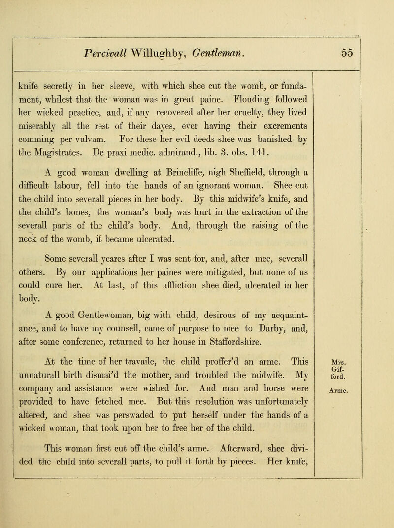 knife secretly in her sleeve,, with which shee cut the womb, or funda- ment, whilest that the woman was in great paine. fflouding followed her wicked practice, and, if any recovered after her cruelty, they lived miserably all the rest of their dayes, ever having their excrements comming per vulvam. Tor these her evil deeds shee was banished by the Magistrates. De praxi medic, admirand., lib. 3. obs. 141. A good woman dwelling at Brincliffe, nigh Sheffield, through a difficult labour, fell into the hands of an ignorant woman. Shee cut the child into severall pieces in her body. By this midwife's knife, and the child's bones, the woman's body was hurt in the extraction of the severall parts of the child's body. And, through the raising of the neck of the womb, it became ulcerated. Some severall yeares after I was sent for, and, after mee, severall others. By our applications her paines were mitigated, but none of us could cure her. At last, of this affliction shee died, ulcerated in her body. A good Gentlewoman, big with child, desirous of my acquaint- ance, and to have my counsell, came of purpose to mee to Darby, and, after some conference, returned to her house in Staffordshire. At the time of her travaile, the child proffer'd an arme. This unnaturall birth dismai'd the mother, and troubled the midwife. My company and assistance were wished for. And man and horse were provided to have fetched mee. But this resolution was unfortunately altered, and shee was perswaded to put herself under the hands of a wicked woman, that took upon her to free her of the child. This woman first cut off the child's arme. Afterward, shee divi- ded the child into severall parts, to pull it forth by pieces. Her knife, Mrs. Gif- ford. Arme.