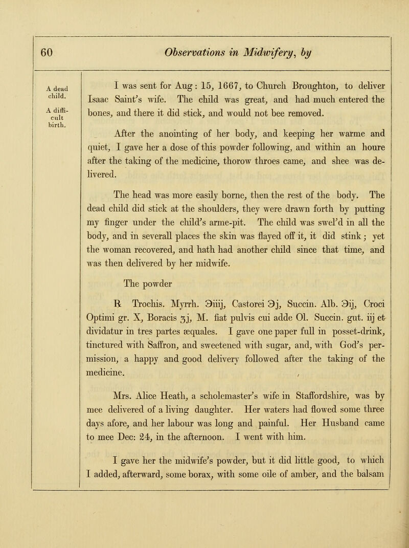 A dead child. A diffi- cult birth. I was sent for Aug: 15, 1667, to Church Broughton, to deliver Isaac Saint's wife. The child was great, and had much entered the bones, and there it did stick, and would not bee removed. After the anointing of her body, and keeping her warme and quiet, I gave her a dose of this powder following, and within an houre after the taking of the medicine, thorow throes came, and shee was de- livered. The head was more easily borne, then the rest of the body. The dead child did stick at the shoulders, they were drawn forth by putting my finger under the child's arme-pit. The child was swel'd in all the body, and in several! places the skin was flayed off it, it did stink; yet the woman recovered, and hath had another child since that time, and was then delivered by her midwife. The powder R Trochis. Myrrh. 3iiij, Castorei 3j, Succin. Alb. 3ij, Croci Optimi gr. X, Boracis 3J, M. fiat pulvis cui adde 01. Succin. gut. hj ei> dividatur in tres partes eequales. I gave one paper full in posset-drink, tinctured with Saffron, and sweetened with sugar, and, with God's per- mission, a happy and good delivery followed after the taking of the medicine. , Mrs. Alice Heath, a scholemaster's wife in Staffordshire, was by mee delivered of a living daughter. Her waters had flowed some three days afore, and her labour was long and painful. Her Husband came to mee Dec: 24, in the afternoon. I went with him. I gave her the midwife's powder, but it did little good, to which I added, afterward, some borax, with some oile of amber, and the balsam