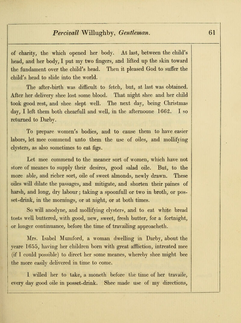 of charity, the which opened her body. At last, between the child's head, and her body, I put my two fingers, and lifted up the skin toward the fundament over the child's head. Then it pleased God to suffer the child's head to slide into the world. The after-birth was difficult to fetch, but, at last was obtained. After her delivery shee lost some blood. That night shee and her child took good rest, and shee slept well. The next day, being Christmas day, I left them both chearfull and well, in the afternoone 1662. I so returned to Darby. To prepare women's bodies, and to cause them to have easier labors, let mee commend unto them the use of oiles, and mollifying clysters, as also sometimes to eat figs. Let mee commend to the meaner sort of women, which have not store of meanes to supply their desires, good salad oile. But, to the more able, and richer sort, oile of sweet almonds, newly drawn. These oiles will dilate the passages, and mitigate, and shorten their paines of harsh, and long, dry labour; taking a spoonfull or two in broth, or pos- set-drink, in the mornings, or at night, or at both times. So will anodyne, and mollifying clysters, and to eat white bread tosts well buttered, with good, new, sweet, fresh butter, for a fortnight, or longer continuance, before the time of travailing approacheth. Mrs. Isabel Mumford, a woman dwelling in Darby, about the yeare 1655, having her children born with great affliction, intreated mee (if I could possible) to direct her some meanes, whereby shee might bee the more easily delivered in time to come. I willed her to take, a moneth before the time of her travaile, every day good oile in posset-drink. Shee made use of my directions,