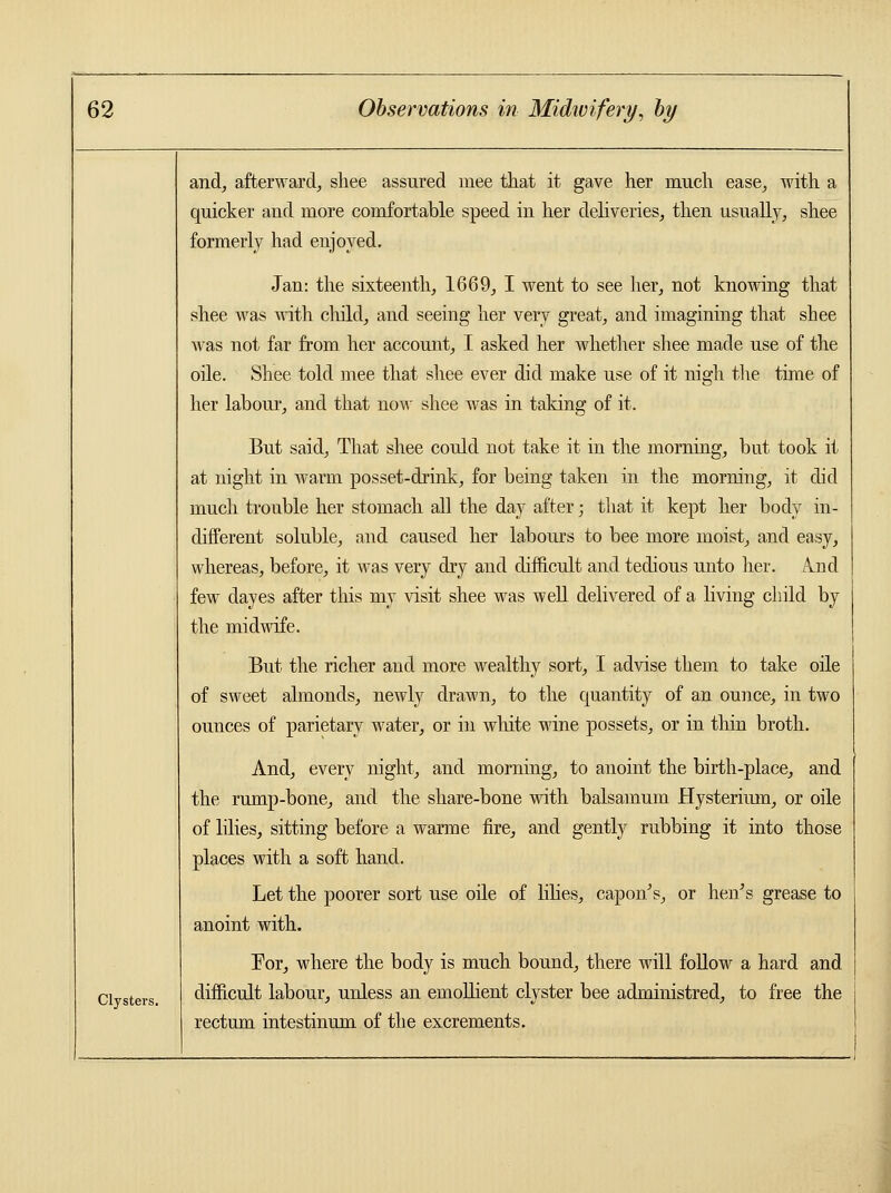 Clysters. and, afterward, shee assured mee that it gave her much ease, with a quicker and more comfortable speed in her deliveries, then usually, shee formerly had enjoyed. Jan: the sixteenth, 1669, I went to see her, not knowing that shee was with child, and seeing her very great, and imagining that shee was not far from her account, I asked her whether shee made use of the oile. Shee told mee that shee ever did make use of it nigh the time of her labour, and that now shee was in taking of it. But said, That shee could not take it in the morning, but took it at night in warm posset-drink, for being taken in the morning, it did much trouble her stomach all the day after; that it kept her body in- different soluble, and caused her labours to bee more moist, and easy, whereas, before, it was very dry and difficult and tedious unto her. A.nd few dayes after this my visit shee was well delivered of a living child by the midwife. But the richer and more wealthy sort, I advise them to take oile of sweet almonds, newly drawn, to the quantity of an ounce, in two ounces of parietary water, or in white wine possets, or in thin broth. And, every night, and morning, to anoint the birth-place, and the rump-bone, and the share-bone with balsamum Hysterimn, or oile of lilies, sitting before a warme fire, and gently rubbing it into those places with a soft hand. Let the poorer sort use oile of lilies, capon's, or hen's grease to anoint with. For, where the body is much bound, there will follow a hard and difficult labour, unless an emollient clyster bee administred, to free the rectum intestinum of the excrements.