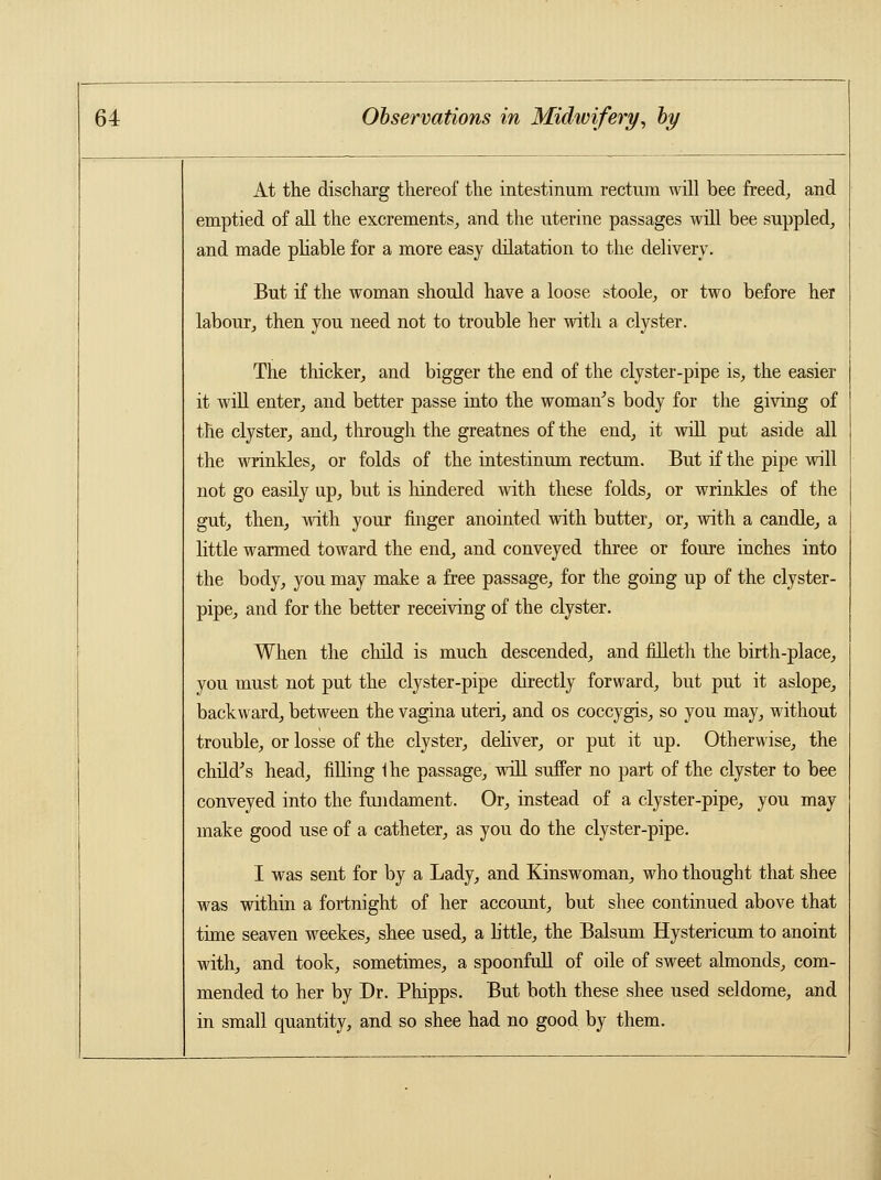 At the discharg thereof the intestimim rectum will bee freed, and emptied of all the excrements, and the uterine passages will bee suppled, and made pliable for a more easy dilatation to the delivery. But if the woman should have a loose stoole, or two before her labour, then you need not to trouble her with a clyster. The thicker, and bigger the end of the clyster-pipe is, the easier it will enter, and better passe into the woman's body for the giving of the clyster, and, through the greatnes of the end, it will put aside all the wrinkles, or folds of the intestinum rectum. But if the pipe will not go easily up, but is hindered with these folds, or wrinkles of the gut, then, with your finger anointed with butter, or, with a candle, a little warmed toward the end, and conveyed three or foure inches into the body, you may make a free passage, for the going up of the clyster- pipe, and for the better receiving of the clyster. When the child is much descended, and filleth the birth-place, you must not put the clyster-pipe directly forward, but put it aslope, backward, between the vagina uteri, and os coccygis, so you may, without trouble, or losse of the clyster, deliver, or put it up. Otherwise, the child's head, filling Ihe passage, will suffer no part of the clyster to bee conveyed into the fundament. Or, instead of a clyster-pipe, you may make good use of a catheter, as you do the clyster-pipe. I was sent for by a Lady, and Kinswoman, who thought that shee was within a fortnight of her account, but shee continued above that time seaven weekes, shee used, a b'ttle, the Balsum Hystericum to anoint with, and took, sometimes, a spoonfull of oile of sweet almonds, com- mended to her by Dr. Phipps. But both these shee used seldome, and in small quantity, and so shee had no good by them.