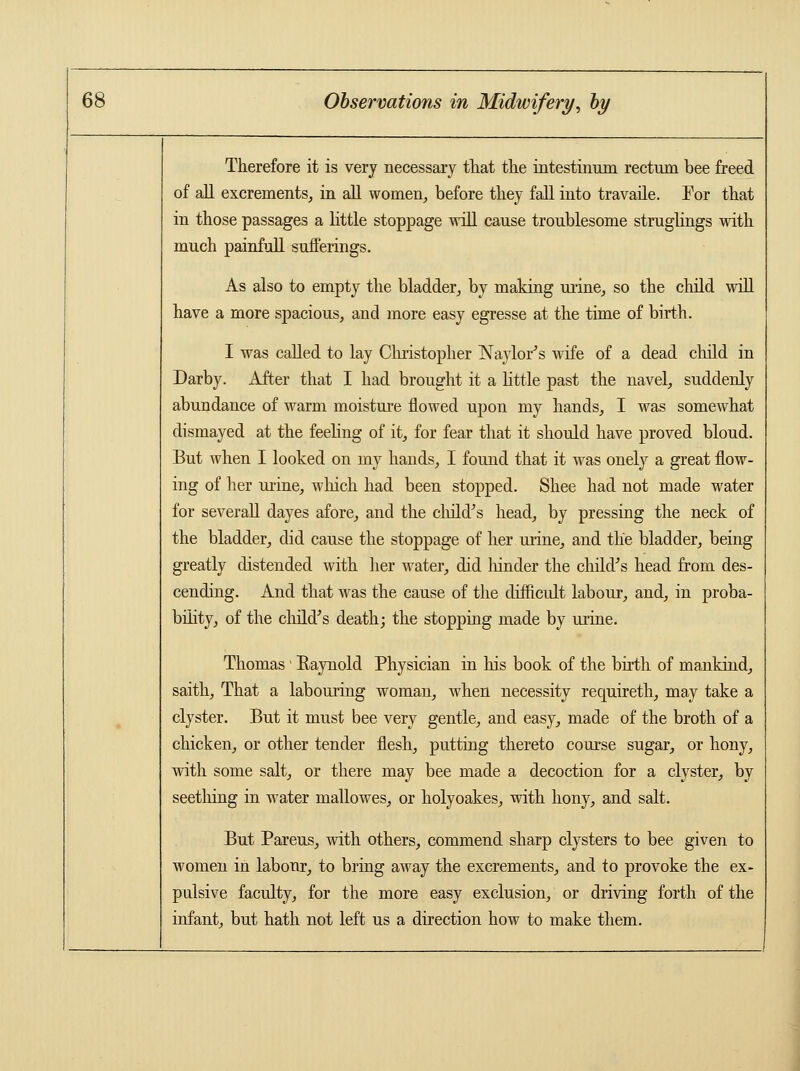 Therefore it is very necessary that the intestinum rectum bee freed of all excrements, in all women, before they fall into travaile. Tor that in those passages a little stoppage will cause troublesome struglings with much painfull sufferings. As also to empty the bladder, by making urine, so the child will have a more spacious, and more easy egresse at the time of birth. I was called to lay Christopher Naylor's wife of a dead child in Darby. After that I had brought it a little past the navel, suddenly abundance of warm moisture flowed upon my hands, I was somewhat dismayed at the feeling of it, for fear that it should have proved bloud. But when I looked on my hands, I found that it was onely a great flow- ing of her urine, which had been stopped. Shee had not made water for severall dayes afore, and the child's head, by pressing the neck of the bladder, did cause the stoppage of her urine, and the bladder, being greatly distended with her water, did hinder the child's head from des- cending. And that was the cause of the difficult labour, and, in proba- bility, of the child's death; the stopping made by urine. Thomas' Raynold Physician in his book of the birth of mankind, saith, That a labouring woman, when necessity requireth, may take a clyster. But it must bee very gentle, and easy, made of the broth of a chicken, or other tender flesh, putting thereto course sugar, or hony, with some salt, or there may bee made a decoction for a clyster, by seething in water mallowes, or holyoakes, with hony, and salt. But Pareus, with others, commend sharp clysters to bee given to women in labour, to bring away the excrements, and to provoke the ex- pulsive faculty, for the more easy exclusion, or driving forth of the infant, but hath not left us a direction how to make them.